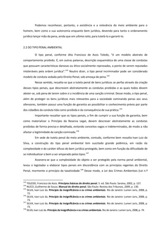 Podemos reconhecer, portanto, a existência e a relevância do meio ambiente para o
homem, bem como a sua autonomia enquanto bem jurídico, devendo para tanto o ordenamento
jurídico lançar mão da pena, ainda que em ultima ratio, para tutelá-lo e garanti-lo.
2.2 DO TIPO PENAL AMBIENTAL
O tipo penal, conforme dita Francisco de Assis Toledo, “é um modelo abstrato de
comportamento proibido. É, em outras palavras, descrição esquemática de uma classe de condutas
que possuam características danosas ou ético-socialmente reprovadas, a ponto de serem reputadas
intoleráveis pela ordem jurídica”.143
Noutro dizer, o tipo penal incriminador pode ser considerado
modelo de conduta vedada pelo Direito Penal, sob ameaça de pena.144
Nesse sentido, ressalta-se que a tutela penal de bens jurídicos se perfaz através da criação
desses tipos penais, que descrevem abstratamente as condutas proibidas e as quais todos devem
abster-se, sob pena de terem sobre si a incidência de uma sanção criminal. Desse modo, o tipo penal,
além de proteger os bens jurídicos mais relevantes para a sociedade cominando penas aos seus
ofensores, também possui uma função de garantia ao possibilitar o conhecimento prévio por parte
dos cidadãos da conduta tida como proibida e da consequência de sua prática.145
Importante ressaltar que os tipos penais, a fim de cumprir a sua função de garantia, bem
como materializar o Princípio da Reserva Legal, devem descrever abstratamente as condutas
proibidas de forma precisa e detalhada, evitando conceitos vagos e indeterminados, de modo a não
afastar a legitimidade da sanção cominada.146
Em sede de tutela penal do meio ambiente, contudo, conforme bem ressalta Ivan Luiz da
Silva, a construção do tipo penal ambiental tem suscitado grande polêmica, em razão da
complexidade e do caráter difuso do bem jurídico protegido, bem como em função da dificuldade de
se individualizar o bem a ser amparado pelos tipos.147
Assevera-se que a complexidade do objeto a ser protegido pela norma penal ambiental,
levou o legislador a elaborar tipos penais em discordância com os princípios regentes do Direito
Penal, mormente o princípio da taxatividade.148
Desse modo, a Lei dos Crimes Ambientais (Lei n.º
143
TOLEDO, Francisco de Assis. Princípios básicos de direito penal. 5. ed. São Paulo: Saraiva, 2002, p. 127.
144
NUCCI, Guilherme de Souza. Manual de direito penal. São Paulo: Revista dos Tribunais, 2009, p. 130.
145
SILVA, Ivan Luiz da. Princípio da insignificância e os crimes ambientais. Rio de Janeiro: Lumen Juris, 2008, p.
72.
146
SILVA, Ivan Luiz da. Princípio da insignificância e os crimes ambientais. Rio de Janeiro: Lumen Juris, 2008, p.
73.
147
SILVA, Ivan Luiz da. Princípio da insignificância e os crimes ambientais. Rio de Janeiro: Lumen Juris, 2008, p.
73.
148
SILVA, Ivan Luiz da. Princípio da insignificância e os crimes ambientais. Rio de Janeiro: Lumen Juris, 2008, p. 74.
 