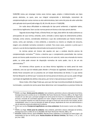 9.605/98) restou por empregar muitas vezes termos vagos, amplos e indeterminados aos tipos
penais abstratos, os quais, para sua integral compreensão e delimitação, necessitam de
complementação por outras normas ou atos administrativos, bem como de juízos de valor auferidos
pelo aplicador da lei penal (vide artigos 32, 40, 54 e 68, da Lei n.º 9.605/98).
Em razão dessa dificuldade na elaboração do tipo penal ambiental, o legislador optou,
como técnica legiferante, fazer uso das normas penais em branco e dos tipos penais abertos.
Segundo leciona Regis Prado, o Direito Penal, em regra, deve definir de modo autônomo os
pressupostos de suas normas, evitando, assim, remissão a outras regras do ordenamento jurídico.
Contudo, certos setores, considerados dinâmicos e que são condicionados por fatores histórico-
sociais, como, por exemplo, o meio ambiente, a economia ou mesmo as relações de consumo,
exigem uma atividade normativa constante e variável. Para esses casos, assevera o jurista que é
comum o uso da técnica legislativa denominada norma penal em branco.149
As normas penais em branco são aquelas em que a conduta descrita precisa de
complementação normativa.150
Ensina a doutrina que o complemento preenchedor das normas
penais em branco pode encontrar-se na mesma lei ou em outra lei, neste caso emanada do mesmo
poder, ou ainda pode emanar de disposição normativa de outro poder, isto é, de um ato
administrativo.151
Há inúmeras críticas quanto ao uso dessa técnica legislativa na tutela penal do meio
ambiente, uma vez que tal método pode ofender o Princípio da Legalidade, fundamental para um
Direito Penal consoante com os preceitos de um Estado Democrático de Direito. É o que atenta
Herman Benjamin ao afirmar que “o excesso de normas penais em branco, por sua vez, pode infringir
o princípio da legalidade dos delitos e das penas, por tornar o tipo penal pouco taxativo”.152
Desse modo, infere Regis Prado que, para que não haja inconstitucionalidade do dispositivo
incriminador, o preceito da norma penal deve determinar com transparência os precisos limites de
149
PRADO, Luiz Regis. Direito penal do ambiente: meio ambiente, patrimônio cultural, ordenação do território,
biossegurança (com a análise da Lei 11.105/2005). São Paulo: Revista dos Tribunais, 2005, p. 92. Regis Prado
ressalta em sua obra que a principal vantagem da norma penal em branco é a estabilidade do dispositivo
principal, emanado de autoridade legislativa de maior categoria através de complicado processo. Nesse
caso, as mutações impostas em razão do tempo e do lugar se fazem por meio de atos mais simples, de fácil
maleabilidade, como é o caso da alteração da tabela de preços, dependente de mero ato administrativo e
não do laborioso sistema de edição de lei ordinária.
150
SILVA, Ivan Luiz da. Princípio da insignificância e os crimes ambientais. Rio de Janeiro: Lumen Juris, 2008, p.
75.
151
PRADO, Luiz Regis. Direito penal do ambiente: meio ambiente, patrimônio cultural, ordenação do território,
biossegurança (com a análise da Lei 11.105/2005). São Paulo: Revista dos Tribunais, 2005, p. 93.
152
BENJAMIN, Antônio Herman, apud LEONARDO, Marcelo.Crimes ambientais e os princípios da reserva legal e da
taxatividade do tipo em direito penal. Revista Brasileira de Ciências Criminais, São Paulo, n. 37, p. 157,
jan./mar. 2002.
 