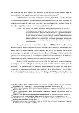 sua integração por outro diploma, uma vez que o caráter ilícito da conduta somente pode ser
delimitado pelo Poder Legislativo com competência constitucional para tanto.153
Conforme referido, nos crimes contra o meio ambiente, a detalhada e exaustiva descrição
do comportamento do agente mostra-se, na maioria das vezes, muito difícil ou quase impossível, em
razão da complexidade da matéria. Por essa razão é que, com freqüência, o legislador faz uso de
remissões a disposições externas, a normas e a conceitos técnicos.154
Quanto a este aspecto, vale conferir importante observação feita pelos irmãos Freitas:155
Por força do princípio da legalidade ou da reserva legal (CP, art. 1.º), a norma penal deve
descrever por completo as características do fato, a fim de que o agente possa defender-se.
Em matéria de Direito Penal Ambiental isto nem sempre é possível. É que as condutas lesivas
ao meio ambiente não permitem, na maioria das vezes, uma descrição direta e objetiva. Não
é possível querer no crime ambiental a simplicidade existente nos delitos comuns. Por
exemplo, o homicídio tem a descrição mais clara possível: matar alguém. Mas isto jamais
será possível em um crime de poluição, cujas formas são múltiplas e se modificam
permanentemente.
Assim, além das normas penais em branco, a Lei n.º 9.605/98 (Lei dos Crimes Ambientais),
buscando tipificar as condutas ofensivas ao meio ambiente, utiliza também os denominados tipos
penais abertos. O tipo penal aberto, conforme assevera Ivan Luiz da Silva, é aquele que apresenta
uma descrição incompleta, devendo sua complementação ser realizada por um juízo valorativo do
julgador.156
Em outras palavras, é aquele tipo que contém elementos normativos, de modo que
dependem de interpretação para que adquiram um sentido e tenham aplicação.157
Convém ressaltar que os elementos normativos do tipo “são aqueles componentes do tipo
que exigem, para sua verificação in concreto, um juízo de valor dentro do próprio plano da
tipicidade”.158
É possível observar a ingerência desses elementos normativos nos tipos penais
ambientais, os quais apresentam muitas vezes expressões como “indevidamente”, “sem licença”,
“sem autorização”, “em desacordo com a determinação legal obtida”,159
ou ainda, “espécie rara”,
153
PRADO, Luiz Regis. Direito penal do ambiente: meio ambiente, patrimônio cultural, ordenação do território,
biossegurança (com a análise da Lei 11.105/2005). São Paulo: Revista dos Tribunais, 2005, p. 94.
154
FREITAS, Vladimir Passos de; FREITAS, Gilberto Passos de. Crimes contra a natureza. 8. ed. São Paulo: Revista dos
Tribunais, 2006, p. 35.
155
FREITAS, Vladimir Passos de; FREITAS, Gilberto Passos de. Crimes contra a natureza. 8. ed. São Paulo: Revista dos
Tribunais, 2006, p. 36.
156
SILVA, Ivan Luiz da. Princípio da insignificância e os crimes ambientais. Rio de Janeiro: Lumen Juris, 2008, p. 75.
157
NUCCI, Guilherme de Souza. Manual de direito penal. São Paulo: Revista dos Tribunais, 2009, p. 192.
158
MARQUES, Frederico, apud FREITAS, Vladimir Passos de; FREITAS, Gilberto Passos de. Crimes contra a natureza.
8. ed. São Paulo: Revista dos Tribunais, 2006, p. 37.
159
MARQUES, Frederico, apud FREITAS, Vladimir Passos de; FREITAS, Gilberto Passos de. Crimes contra a natureza.
8. ed. São Paulo: Revista dos Tribunais, 2006, p. 37.
 