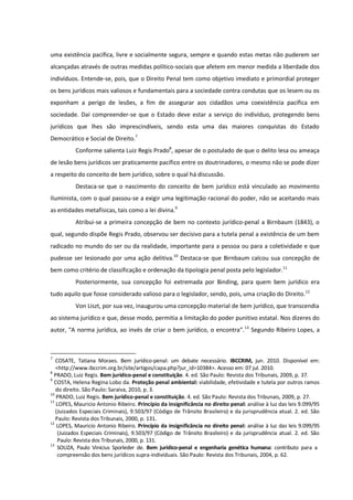 uma existência pacífica, livre e socialmente segura, sempre e quando estas metas não puderem ser
alcançadas através de outras medidas político-sociais que afetem em menor medida a liberdade dos
indivíduos. Entende-se, pois, que o Direito Penal tem como objetivo imediato e primordial proteger
os bens jurídicos mais valiosos e fundamentais para a sociedade contra condutas que os lesem ou os
exponham a perigo de lesões, a fim de assegurar aos cidadãos uma coexistência pacífica em
sociedade. Daí compreender-se que o Estado deve estar a serviço do indivíduo, protegendo bens
jurídicos que lhes são imprescindíveis, sendo esta uma das maiores conquistas do Estado
Democrático e Social de Direito.7
Conforme salienta Luiz Regis Prado8
, apesar de o postulado de que o delito lesa ou ameaça
de lesão bens jurídicos ser praticamente pacífico entre os doutrinadores, o mesmo não se pode dizer
a respeito do conceito de bem jurídico, sobre o qual há discussão.
Destaca-se que o nascimento do conceito de bem jurídico está vinculado ao movimento
Iluminista, com o qual passou-se a exigir uma legitimação racional do poder, não se aceitando mais
as entidades metafísicas, tais como a lei divina.9
Atribui-se a primeira concepção de bem no contexto jurídico-penal a Birnbaum (1843), o
qual, segundo dispõe Regis Prado, observou ser decisivo para a tutela penal a existência de um bem
radicado no mundo do ser ou da realidade, importante para a pessoa ou para a coletividade e que
pudesse ser lesionado por uma ação delitiva.10
Destaca-se que Birnbaum calcou sua concepção de
bem como critério de classificação e ordenação da tipologia penal posta pelo legislador.11
Posteriormente, sua concepção foi extremada por Binding, para quem bem jurídico era
tudo aquilo que fosse considerado valioso para o legislador, sendo, pois, uma criação do Direito.12
Von Liszt, por sua vez, inaugurou uma concepção material de bem jurídico, que transcendia
ao sistema jurídico e que, desse modo, permitia a limitação do poder punitivo estatal. Nos dizeres do
autor, “A norma jurídica, ao invés de criar o bem jurídico, o encontra”.13
Segundo Ribeiro Lopes, a
7
COSATE, Tatiana Moraes. Bem jurídico-penal: um debate necessário. IBCCRIM, jun. 2010. Disponível em:
<http://www.ibccrim.org.br/site/artigos/capa.php?jur_id=10384>. Acesso em: 07 jul. 2010.
8
PRADO, Luiz Regis. Bem jurídico-penal e constituição. 4. ed. São Paulo: Revista dos Tribunais, 2009, p. 37.
9
COSTA, Helena Regina Lobo da. Proteção penal ambiental: viabilidade, efetividade e tutela por outros ramos
do direito. São Paulo: Saraiva, 2010, p. 3.
10
PRADO, Luiz Regis. Bem jurídico-penal e constituição. 4. ed. São Paulo: Revista dos Tribunais, 2009, p. 27.
11
LOPES, Mauricio Antonio Ribeiro. Princípio da insignificância no direito penal: análise à luz das leis 9.099/95
(Juizados Especiais Criminais), 9.503/97 (Código de Trânsito Brasileiro) e da jurisprudência atual. 2. ed. São
Paulo: Revista dos Tribunais, 2000, p. 131.
12
LOPES, Mauricio Antonio Ribeiro. Princípio da insignificância no direito penal: análise à luz das leis 9.099/95
(Juizados Especiais Criminais), 9.503/97 (Código de Trânsito Brasileiro) e da jurisprudência atual. 2. ed. São
Paulo: Revista dos Tribunais, 2000, p. 131.
13
SOUZA, Paulo Vinicius Sporleder de. Bem jurídico-penal e engenharia genética humana: contributo para a
compreensão dos bens jurídicos supra-individuais. São Paulo: Revista dos Tribunais, 2004, p. 62.
 
