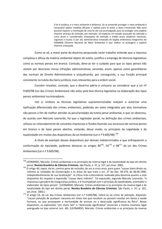 A lei é estática; e o meio ambiente é dinâmico. Se se pretende proteger o meio ambiente é
necessário adotar medidas eficazes e rápidas para se evitar o dano irreversível. Não seria
possível esperar a tramitação de uma lei até sua promulgação para se proteger uma espécie
silvestre ameaça de extinção, por exemplo. Há espécies em estado avançado de extinção a
curto prazo e consideradas ameaçadas de extinção a médio prazo (espécies nacionais,
regionais e locais). E por ato administrativo emanado de órgãos ambientais integrantes do
SISNAMA (Sistema Nacional do Meio Ambiente) é que melhor se protegerá a espécie
silvestre ameaçada.
Como se vê, a maior parte da doutrina pesquisada neste trabalho entende que a natureza
complexa e difusa da matéria ambiental objeto de tutela, justifica o emprego de técnicas legislativas
como as normas penais em branco. Contudo, deve-se ter o cuidado para que os tipos penais não
restem por descrever meras infrações administrativas, servindo, assim, apenas como garantidores
das normais de Direito Administrativo e prejudicando, por conseguinte, a sua função principal
consistente na tutela dos bens jurídicos mais relevantes para a ordem social.
Convém ressaltar, contudo, que a doutrina pátria é uníssona ao considerar que a Lei nº
9.605/98 (Lei dos Crimes Ambientais) não zelou pela boa técnica legislativa na elaboração dos tipos
penais ambientais incriminadores.
Isto é, embora as técnicas legislativas supramencionadas estejam a autorizar uma
tipificação diferenciada dos crimes ambientais, podendo ser estes integrados por atos normativos
não penais a fim de melhor atender às peculiaridades da tutela penal ambiental, o que se observou,
de acordo com Marcelo Leonardo, foi que o legislador penal, na definição dos crimes ambientais,
utilizou-se reiteradamente de conceitos imprecisos e fluidos fazendo uso excessivo de normas penais
em branco e de tipos penais abertos, violando, desse modo, os princípios da Legalidade e da
taxatividade em muitos dos dispositivos da Lei Ambiental (Lei n.º 9.605/98).168
A título de exemplo desses dispositivos por demais indeterminados e que enfraquecem a
conformação da tipicidade, podemos destacar os artigos 40169
, 54170
e 68171
da Lei dos Crimes
Ambientais (Lei n.º 9.605/98).
168
LEONARDO, Marcelo. Crimes ambientais e os princípios da reserva legal e da taxatividade do tipo em direito
penal. Revista Brasileira de Ciências Criminais, São Paulo, n. 37, p. 157, jan./mar. 2002.
169
O artigo 40, caput, da lei, comina pena de reclusão, de um a cinco anos, para quem “causar dano direto ou
indireto às Unidades de Conservação e às áreas de que trata o art. 27 do Dec. 99.274, de 06.06.1990,
independentemente de sua localização”. A crítica mais contundente realizada pela doutrina quanto a esse
dispositivo diz respeito à expressão “causar dano indireto”. Tal expressão, segundo Marcelo Leonardo, “é
imprecisa e geradora de insegurança jurídica, e é incompatível com o princípio da taxatividade, orientador e
elaborador de tipos penais”. (LEONARDO, Marcelo. Crimes ambientais e os princípios da reserva legal e da
taxatividade do tipo em direito penal. Revista Brasileira de Ciências Criminais, São Paulo, n. 37, p. 161,
jan./mar. 2002.).
170
O artigo 54, da Lei dos Crimes Ambientais (Lei n.º 9.605/98), refere-se ao crime de poluição, dispondo:
“causar poluição de qualquer natureza em níveis tais que resultem ou possam resultar em danos à saúde
humana, ou que provoquem a mortandade de animais ou a destruição significativa da flora”. Nesse
dispositivo, as expressões “em níveis tais” e “destruição significativa” encerram a mesma incerteza legal
averiguada no tipo anterior (art. 40). (LEONARDO, Marcelo. Crimes ambientais e os princípios da reserva
 