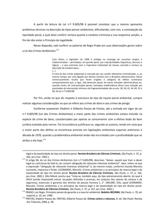 A partir da leitura da Lei n.º 9.605/98 é possível constatar que a mesma apresenta
problemas técnicos na descrição de tipos penais ambientais, dificultando, com isso, a constatação da
tipicidade penal, a qual deve conferir certeza quanto à conduta criminosa e sua respectiva sanção, a
fim de não violar o Princípio da Legalidade.
Nesse diapasão, vale conferir as palavras de Regis Prado em suas observações gerais sobre
a Lei dos Crimes Ambientais:172
Com efeito, o legislador de 1998 é pródigo no emprego de conceitos amplos e
indeterminados – permeados, em grande parte, por impropriedades linguísticas, técnicas e
lógicas -, o que contrasta com o imperativo inafastável de clareza, precisão e certeza na
descrição da conduta típica.
[...]
A nova lei dos crimes ambientais é marcada por seu caráter altamente criminalizador, e, ao
mesmo tempo, por uma ligação por demais estreita com a disciplina administrativa. Desse
entrecruzamento resulta que foram erigidos à categoria de delitos numerosos
comportamentos que, a rigor, não deveriam passar de meras infrações administrativas ou,
quando muito, de contravenções penais. Exemplos emblemáticos dessa clara violação aos
postulados da intervenção mínima e da fragmentariedade são os arts. 30, 34, 42, 44 ,49, 52 e
60, da Lei n.º 9.605/98.
Por fim, ainda no que diz respeito à estrutura do tipo de injusto penal ambiental, cumpre
realizar algumas considerações no que se refere aos crimes de dano e aos crimes de perigo.
Conforme asseveram Vladimir e Gilberto Passos de Freitas, até a entrada em vigor da Lei
n.º 9.605/98 (Lei dos Crimes Ambientais) a maior parte dos crimes ambientais estava incluída na
espécie de crime de dano, caracterizados por apenas se consumarem com a efetiva lesão do bem
jurídico tutelado pela norma. Tal circunstância justificava-se, segundo os autores, tendo em vista que
a maior parte dos delitos se encontrava prevista em legislações ambientais esparsas anteriores à
década de 1970, quando a problemática ambiental ainda não era tratada com a profundidade que se
atribui a ela hoje.173
legal e da taxatividade do tipo em direito penal. Revista Brasileira de Ciências Criminais, São Paulo, n. 37, p.
164, jan./mar. 2002.).
171
O artigo 68, da Lei dos Crimes Ambientais (Lei n.º 9.605/98), descreve: “deixar, aquele que tiver o dever
legal ou contratual de fazê-lo, de cumprir obrigação de relevante interesse ambiental”. Aqui, refere-se que
a expressão “obrigação de relevante interesse ambiental” é, do mesmo modo, conforme elucida Marcelo
Leonardo, imprecisa e fluida. (LEONARDO, Marcelo. Crimes ambientais e os princípios da reserva legal e da
taxatividade do tipo em direito penal. Revista Brasileira de Ciências Criminais, São Paulo, n. 37, p. 166,
jan./mar. 2002.). Édis Milaré conclui que “trata-se, também aqui, de tipo extremamente aberto, do qual é
difícil (senão impossível) extrair situações definidas e precisas, em prejuízo dos valores da certeza e da
segurança, essenciais à garantia dos direitos da pessoa humana [...+”. (MILARÉ, Édis, apud LEONARDO,
Marcelo. Crimes ambientais e os princípios da reserva legal e da taxatividade do tipo em direito penal.
Revista Brasileira de Ciências Criminais, São Paulo, n. 37, p. 167, jan./mar. 2002.).
172
PRADO, Luiz Regis. Princípios penais de garantia e a nova lei ambiental. Boletim IBCCRIM, São Paulo, n. 70, ed.
especial, p. 10, set. 1998.
173
FREITAS, Vladimir Passos de; FREITAS, Gilberto Passos de. Crimes contra a natureza. 8. ed. São Paulo: Revista
dos Tribunais, 2006, p. 38.
 