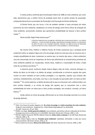 A tutela jurídica conferida pela Constituição Federal de 1988 ao meio ambiente, por outro
lado, demonstrou que a melhor forma de proteção desse bem se perfaz através da prevenção,
embasando dessa forma os princípios da Prevenção e da Precaução do Direito Ambiental.
O Direito Penal, por seu turno, a fim de também atender a esses princípios de tutela
preventiva do meio ambiente, estabeleceu os crimes de perigo como forma eficaz de proteção do
meio ambiente, sancionando condutas que apresentem probabilidade de lesionar o bem jurídico
citado.174
Nesse sentido, Regis Prado acentua que175
A doutrina majoritária tem consagrado, sobretudo para os tipos penais básicos – em matéria
ambiental -, a forma de delito de perigo, especialmente de perigo abstrato, em detrimento
do delito de lesão ou de resultado (material), mediante um rígido processo de tipificação
que leve sempre em conta a relação entre o bem protegido e a conduta perigosa.
Na mesma linha, Vladimir e Gilberto Passos de Freitas asseveram que a proteção penal
ambiental melhor se adapta à figura do crime de perigo, tendo em vista que este se consuma com a
simples possibilidade de dano. Sustentam os autores que, na maioria das vezes, o dano ambiental,
uma vez consumado, torna-se irreparável, de forma que dificilmente as características primitivas do
meio ambiente poderão ser recuperadas. Diante disso, impõe-se a necessidade de evitar a lesão
antes de sua efetiva ocorrência.176
A doutrina penal, conforme dispõe Helena Regina Lobo da Costa, costuma distinguir os
delitos de dano ou de lesão e os delitos de perigo, considerando os primeiros aqueles dos quais
resulta um dano imediato ao bem jurídico protegido, e os segundos, aqueles cuja conduta não
ocasiona, imediatamente, uma lesão, mas leva a uma situação da qual pode advir um dano ao bem
tutelado.177
Em outras palavras, os delitos de dano são os que se consumam com a efetiva lesão a um
bem jurídico tutelado, e os crimes de perigo são aqueles que se consumam com a mera
probabilidade de haver um dano para o bem jurídico protegido, sem produzir, contudo, um dano
efetivo.178
Ainda, dentre os crimes de perigo, diferenciam-se os crimes de perigo concreto e os crimes
de perigo abstrato.
174
CRUZ, Ana Paula Fernandes Nogueira da. Os crimes de perigo e a tutela preventiva do meio ambiente.
Artigo em meio eletrônico. Disponível em: <http://www.estig.ipbeja.pt/~ac_direito/63x
2bz.pdf>. Acesso em: 05 set. 2010.
175
PRADO, Luiz Regis. Direito penal do ambiente: meio ambiente, patrimônio cultural, ordenação do território,
biossegurança (com a análise da Lei 11.105/2005). São Paulo: Revista dos Tribunais, 2005, p. 135.
176
FREITAS, Vladimir Passos de; FREITAS, Gilberto Passos de. Crimes contra a natureza. 8. ed. São Paulo: Revista dos
Tribunais, 2006, p. 38.
177
COSTA, Helena Regina Lobo da. Proteção penal ambiental: viabilidade, efetividade e tutela por outros
ramos do direito. São Paulo: Saraiva, 2010, p. 34.
178
NUCCI, Guilherme de Souza. Manual de direito penal. São Paulo: Revista dos Tribunais, 2009, p. 180.
 