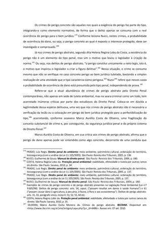 Os crimes de perigo concreto são aqueles nos quais a exigência do perigo faz parte do tipo,
integrando-o como elemento normativo, de forma que o delito apenas se consuma com a real
ocorrência do perigo para o bem jurídico.179
Conforme leciona Nucci, nestes crimes, a probabilidade
de ocorrência do dano, ou seja, o perigo concreto ao qual é exposto o interesse protegido, deve ser
investigado e comprovado.180
Já nos crimes de perigo abstrato, segundo dita Helena Regina Lobo da Costa, a existência do
perigo não é um elemento do tipo penal, mas sim o motivo que levou o legislador à criação da
norma.181
Ou seja, nos delitos de perigo abstrato, “o perigo constitui unicamente a ratio legis, isto é,
o motivo que inspirou o legislador a criar a figura delitiva”.182
Nessa situação, o crime se consuma
mesmo que não se verifique no caso concreto perigo ao bem jurídico tutelado, bastando a simples
realização de uma atividade que o tipo caracteriza como perigosa.183
Nucci184
refere que nesses casos
a probabilidade de ocorrência de dano está presumida pelo tipo penal, independendo de prova.185
Refere-se que a atual abundância de crimes de perigo abstrato pelo Direito Penal
contemporâneo, não apenas em sede de tutela ambiental, mas na seara criminal como um todo, tem
acarretado inúmeras críticas por parte dos estudiosos do Direito Penal. Coloca-se em dúvida a
legitimidade dessa espécie delituosa, uma vez que nos crimes de perigo abstrato não é necessária a
verificação da lesão ou a colocação em perigo do bem jurídico protegido para a perfectibilização do
tipo,186
acarretando, conforme assevera Marco Aurélio Costa de Oliveira, uma fragilização do
conceito substancial de crime e, por conseguinte, da segurança jurídico-penal e do próprio sistema
do Direito Penal.187
Marco Aurélio Costa de Oliveira, em sua crítica aos crimes de perigo abstrato, afirma que o
perigo de dano apenas pode ser entendido como algo concreto, decorrente de uma conduta que
179
PRADO, Luiz Regis. Direito penal do ambiente: meio ambiente, patrimônio cultural, ordenação do território,
biossegurança (com a análise da Lei 11.105/2005). São Paulo: Revista dos Tribunais, 2005, p. 136.
180
NUCCI, Guilherme de Souza. Manual de direito penal. São Paulo: Revista dos Tribunais, 2009, p. 180.
181
COSTA, Helena Regina Lobo da. Proteção penal ambiental: viabilidade, efetividade e tutela por outros ramos
do direito. São Paulo: Saraiva, 2010, p. 34.
182
PRADO, Luiz Regis. Direito penal do ambiente: meio ambiente, patrimônio cultural, ordenação do território,
biossegurança (com a análise da Lei 11.105/2005). São Paulo: Revista dos Tribunais, 2005, p. 137.
183
PRADO, Luiz Regis. Direito penal do ambiente: meio ambiente, patrimônio cultural, ordenação do território,
biossegurança (com a análise da Lei 11.105/2005). São Paulo: Revista dos Tribunais, 2005, p. 137.
184
NUCCI, Guilherme de Souza. Manual de direito penal. São Paulo: Revista dos Tribunais, 2009, p. 180.
185
Exemplos de crimes de perigo concreto e de perigo abstrato presentes na Legislação Penal Ambiental (Lei n.º
9.605/98). Delitos de perigo concreto: arts. 54, caput, (“possam resultar em danos à saúde humana”) e 61
(“possam causar dano à agricultura, à pecuária, à fauna, à flora e aos ecossistemas”). Delitos de perigo abstrato:
arts. 31, 33, parágrafo único, inciso II; 51, 52, 55, 60 etc.
186
COSTA, Helena Regina Lobo da. Proteção penal ambiental: viabilidade, efetividade e tutela por outros ramos do
direito. São Paulo: Saraiva, 2010, p. 35.
187
OLIVEIRA, Marco Aurélio Costa Moreira de. Crimes de perigo abstrato. IBCCRIM. Disponível em:
<http://www.ibccrim.org.br/site/artigos/capa.php?jur_id=6486>. Acesso em: 07 set. 2010.
 