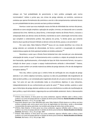 coloque em “real probabilidade de perecimento o bem jurídico protegido pela norma
incriminadora”. Aufere o jurista que, nos crimes de perigo abstrato, ao contrário, sanciona-se
condutas que apenas formalmente são contrárias a uma lei e não comportamentos realmente lesivos
ou com probabilidade de dano concreto aos bens jurídicos tutelados.
Acentua o autor que essa ampliação nasceu da falta de efetividade das normas não penais,
adotando-se como solução simplista a aplicação de sanções criminais, em desacordo com o conceito
substancial de crime. Admitiu-se, dessa forma, a intervenção máxima do Direito Penal e, inclusive a
anteposição deste aos demais ramos do Direito, invertendo-se assim a destinação normal dos ramos
que compõem o ordenamento jurídico. Nas palavras do jurista, “o direito penal, que somente
deveria atuar quando já tivessem falhado os demais ramos do direito, passou a ser prioritário”.
Por outro lado, Fábio Roberto D’Ávila188
busca em seu estudo identificar nos crimes de
perigo abstrato um conteúdo de ofensividade, de forma a permitir a recuperação do conteúdo
material dessa espécie de ilícito aplicável também em âmbito ambiental.189
Reconhece o autor que o Direito Penal Ambiental tem sido marcado por uma demasiada
antecipação de tutela, na qual “o distanciamento entre a conduta e o objeto de proteção da norma
tem favorecido, significativamente, a formulação de tipos de ilícito meramente formais, nos quais a
violação do dever passa a ocupar o espaço tradicionalmente atribuído à ofensividade”. Todavia,
procura o autor conferir um sentido material aos delitos de perigo abstrato a fim de não deslegitimar
tal espécie delitiva.190
Para isto, refere o jurista que o critério limite de verificação de uma situação de perigo
abstrato é um critério objetivo-normativo, expresso na ideia de possibilidade não-insignificante de
dano ao bem jurídico, a ser constatada pelo magistrado através de um juízo ex ante de base total, ou
seja, “um juízo em que são consideradas todas as circunstâncias objetivas in casu relevantes,
independentemente do seu conhecimento por parte do autor”.191
Nesse sentido, sustenta o autor
que o ilícito-típico de perigo abstrato satisfaz-se com uma interferência na esfera de manifestação do
bem jurídico, a qual retira deste a segurança da sua continuidade existencial. Assim, é desnecessária
188
D’ÁVILA, Fábio Roberto. O ilícito penal nos crimes ambientais: algumas reflexões sobre a ofensa a bens
jurídicos e os crimes de perigo abstrato no âmbito do direito penal ambiental. Revista Brasileira de Ciências
Criminais, São Paulo, n. 67, p. 35, jul./ago. 2007.
189
Importante destacar que a tese defendida pelo autor Fábio Roberto D’Ávila baseia-se na ofensa aos bens
jurídicos tutelados pela norma penal como forma de legitimidade do ilícito-típico, sendo a ofensividade
compreendida não apenas pela lesão, mas também pelo perigo de lesão a bens jurídico-penais.
190
D’ÁVILA, Fábio Roberto. O ilícito penal nos crimes ambientais: algumas reflexões sobre a ofensa a bens
jurídicos e os crimes de perigo abstrato no âmbito do direito penal ambiental. Revista Brasileira de Ciências
Criminais, São Paulo, n. 67, p. 35, jul./ago. 2007.
191
D’ÁVILA, Fábio Roberto. O ilícito penal nos crimes ambientais: algumas reflexões sobre a ofensa a bens
jurídicos e os crimes de perigo abstrato no âmbito do direito penal ambiental. Revista Brasileira de Ciências
Criminais, São Paulo, n. 67, p. 38, jul./ago. 2007.
 