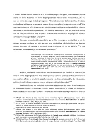 a entrada do bem jurídico no raio de ação da conduta perigosa do agente, diferentemente do que
ocorre nos crimes de dano e nos crimes de perigo concreto no qual esta é imprescindível, uma vez
que nos crimes de perigo abstrato protege-se a “dimensão dinâmica” do bem jurídico, através da
ampliação da tutela penal ao campo de atuação desse mesmo bem. Sendo assim, assevera D’Ávila
que o legislador pode, a fim de garantir a tranquilidade existencial de certos bens jurídicos, oferecer
uma proteção penal que abranja também a sua esfera de manifestação. Com isso, quer dizer o autor
que em uma perspectiva ex ante, a conduta praticada cria uma situação de perigo que invade a
esfera de “manifestação do bem jurídico”.192
Acentua o jurista, também, que não há que se falar em perigo ao bem jurídico, se não for
possível averiguar mediante um juízo ex ante, uma possibilidade não-insignificante de dano ao
mesmo. Ilustrando tal assertiva, o estudioso indica o artigo 44, da Lei n.º 9.605/98,193
o qual
estabelece o crime de extração não-autorizada de minerais:194
caso da extração não-autorizada não advenha qualquer possibilidade não-insignificante, ex
ante verificada, de dano aos respectivos valores ambientais tutelados, afastado estará, de
pronto, a existência do ilícito-típico de perigo abstrato, pela absoluta ausência de
ofensividade [...]. A simples falta de autorização, por si só, não significa desacordo material
com as exigências técnicas que permitiriam conferir a respectiva autorização, as quais, no
caso concreto, podem muito bem ter sido atendidas pelo autor. [...] Podemos estar diante
de hipóteses bagatelares, insignificantes, mas cujo reconhecimento só se torna possível
tomado o ilícito-típico para além de uma mera desobediência às prescrições
administrativas. [grifo nosso].
Ademais, importante salientar que o autor afirma também que a técnica de tipificação por
meio de crimes de perigo abstrato deve ser excepcional, “utilizada apenas quando as circunstâncias
que envolvem o fato e as características do bem jurídico a proteger, cotejadas à luz dos interesses de
política criminal, indicarem-na como meio de tutela necessário e indispensável”.195
Luiz Flávio Gomes, por outro lado, refuta o reconhecimento dos crimes de perigo abstrato
no ordenamento jurídico brasileiro em razão da adoção, pela Constituição Federal, do Princípio da
Ofensividade ou da Lesividade.196
Sustenta o autor que a ofensividade é condição necessária para que
192
D’ÁVILA, Fábio Roberto. O ilícito penal nos crimes ambientais: algumas reflexões sobre a ofensa a bens
jurídicos e os crimes de perigo abstrato no âmbito do direito penal ambiental. Revista Brasileira de Ciências
Criminais, São Paulo, n. 67, p. 42, jul./ago. 2007.
193
Art. 44. Extrair de florestas de domínio público ou consideradas de preservação permanente, sem prévia
autorização, pedra, areia, cal ou qualquer espécie de minerais:
Pena – detenção, de seis meses a um ano, e multa.
194
D’ÁVILA, Fábio Roberto. O ilícito penal nos crimes ambientais: algumas reflexões sobre a ofensa a bens
jurídicos e os crimes de perigo abstrato no âmbito do direito penal ambiental. Revista Brasileira de Ciências
Criminais, São Paulo, n. 67, p. 44, jul./ago. 2007.
195
D’ÁVILA, Fábio Roberto, apud COSTA, Helena Regina Lobo da. Proteção penal ambiental: viabilidade, efetividade e
tutela por outros ramos do direito. São Paulo: Saraiva, 2010, p. 48.
196
GOMES, Luiz Flávio. A constituição federal e os crimes de perigo abstrato: comentários do Professor Luiz
Flávio Gomes sobre a conservação dos crimes de perigo abstrato frente à Constituição Federal de 1988.
 