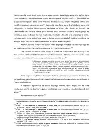haja intervenção penal. Sendo assim, deve-se exigir, também do legislador, a descrição do fato típico
como uma ofensa a determinado bem jurídico, estando vedada, segundo o jurista, a possibilidade de
o legislador configurar o delito como uma mera desobediência ou simples infração da norma, sem
considerar qualquer ofensa a um bem.197
Argumenta nesse liame que a descrição típica que revela
tão-somente a conduta potencialmente causadora de riscos, não atende ao Princípio da
Ofensividade, uma vez que admite que a infração penal concretize-se com o simples perigo da
conduta, o qual, ainda que “apenas imaginário”, mostra-se suficiente para caracterizar o delito.
Leciona o autor, nesse sentido, que todos os delitos exigem um resultado jurídico, consistente na
lesão ou perigo concreto de lesão ao bem jurídico tutelado pela norma penal.198
Ademais, salienta Flávio Gomes que os delitos de perigo abstrato e sua presunção legal de
perigo confrontam com o princípio constitucional da Presunção de Inocência.199
Luigi Ferrajoli, do mesmo modo, destaca o fato de que o delito existe para a proteção de
bens jurídicos, não devendo haver criminalização de meras desobediências. Assevera o jurista, nesse
sentido, a respeito dos crimes de perigo abstrato ou presumido, que:200
[...] tampouco se requer um perigo concreto, como “perigo” que corre um bem, senão que
se presume, em abstrato, pela lei; deste forma, nas situações em que, de fato, nenhum
perigo subsista, o que se castiga é a mera desobediência ou a violação formal da lei por
parte de uma ação inócua em si mesma. Também estes tipos deveriam ser reestruturados,
sobre a base do princípio da lesividade, como delitos de lesão, ou, pelo menos, de perigo
concreto, segundo mereça o bem em questão uma tutela limitada ao prejuízo ou antecipada
à mera colocação em perigo.
Como se pode ver, trata-se de questão delicada, uma vez que, o excesso de crimes de
perigo abstrato na legislação brasileira resta por flexibilizar os princípios garantistas que embasam o
Direito Penal moderno.
A respeito da legitimidade dos delitos de perigo abstrato, Helena Regina Lobo da Costa
conclui que não há na doutrina respostas satisfatórias para a questão, estando esta ainda em
aberto.201
Assevera, nesse ponto a jurista:202
Artigoem meioeletrônico. Disponívelem:<http://www.lfg.com.br/public_html/article.php?story=20070214091633277>. Acesso em:05
set.2010.
197
GOMES, Luiz Flávio. Princípio da ofensividade no direito penal. São Paulo: Revista dos Tribunais, 2002, v. 6, p.
35. [Série As Ciências Criminais no Século XXI].
198
GOMES, Luiz Flávio. Princípio da ofensividade no direito penal. São Paulo: Revista dos Tribunais, 2002, v. 6, p.
38. [Série As Ciências Criminais no Século XXI].
199
GOMES, Luiz Flávio, apud WUNDERLICH, Alexandre. Delitos do perigo abstrato: uma crítica necessária.
Artigo em meio eletrônico. Disponível em: <http://www.buscalegis.ufsc.br/revistas/in
dex.php/buscalegis/article/viewFile/10785/10350>. Acesso em: 13 set. 2010.
200
FERRAJOLI, Luigi. Direito e razão: teoria do garantismo penal. 2. ed. rev. e ampl. São Paulo: Revista dos
Tribunais, 2006, p. 440.
201
COSTA, Helena Regina Lobo da. Proteção penal ambiental: viabilidade, efetividade e tutela por outros
ramos do direito. São Paulo: Saraiva, 2010, p. 50.
 