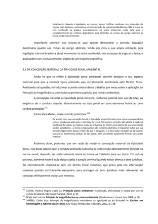Idealmente, deveria o legislador, ao menos, buscar tipificar condutas com conteúdo de
injusto mais evidente, evitando-se a criminalização de meras desobediências. Não é o que se
tem verificado na prática, principalmente na seara ambiental, razão pela qual o
estabelecimento de critérios dogmáticos para delimitar os crimes de perigo abstrato se
torna ainda mais premente.
Importante salientar que buscou-se aqui apenas demonstrar a acirrada discussão
doutrinária quanto aos crimes de perigo abstrato, tendo em vista a sua ampla utilização pela
legislação criminal brasileira atual, mormente na seara ambiental, sem o escopo de esgotar o tema, o
qual poderia ser, exclusivamente, objeto de um trabalho específico.
2.3 DA CONCEPÇÃO MATERIAL DA TIPICIDADE PENAL AMBIENTAL
Ainda no que se refere à tipicidade penal ambiental, convém destacar o seu aspecto
material para que a conduta típica praticada seja corretamente sancionada pelo Direito Penal.
Analisando tal questão, introduzimos o ponto central deste trabalho que versa sobre a aplicação do
Princípio da Insignificância, abordado no primeiro capítulo, aos crimes ambientais.
A concepção material da tipicidade penal consiste, conforme salienta Ivan Luiz da Silva, na
exigência de a conduta descrita abstratamente no tipo penal ser concretamente lesiva ao bem
jurídico protegido.203
Carlos Vico Mañas, nesse sentido preleciona:204
De acordo com sua concepção formal, a tipicidade sempre foi vista como mera correspondência
entre a conduta da vida real e o tipo legal de crime. Tal postura, contudo, não satisfaz a moderna
tendência de reduzir ao máximo a área de influência do direito penal diante de seu reconhecido
caráter subsidiário [...]. Como os tipos penais são conceitos abstratos, é impossível evitar que sua
previsão legal tenha alcance maior do que o desejado. [...] Para evitar situações de tal ordem,
procura-se, atualmente, atribuir ao tipo penal, além do sentido puramente formal, um caráter
material.
Podemos dizer, portanto, que em razão da moderna concepção material da tipicidade
penal, não basta apenas que a conduta praticada subsuma-se à descrição abstratamente prevista na
norma penal, devendo ser materialmente lesiva ao interesse tutelado para ser típica. Em outras
palavras, somente haverá ação típica sujeita à sanção criminal quando existir ofensa a bens jurídicos.
Tal entendimento coaduna-se com um Direito Penal moderno, que preza pela sua intervenção
somente quando estritamente necessário para proteger os bens jurídicos mais relevantes de
condutas efetivamente lesivas aos mesmos.
202
COSTA, Helena Regina Lobo da. Proteção penal ambiental: viabilidade, efetividade e tutela por outros
ramos do direito. São Paulo: Saraiva, 2010, p. 51.
203
SILVA, Ivan Luiz da. Princípio da insignificância e os crimes ambientais. Rio de Janeiro: Lumen Juris, 2008, p. 76.
204
MAÑAS, Carlos Vico. Princípio da insignificância: excludente da tipicidade ou da ilicitude? In: Escritos em
homenagem a Alberto Silva Franco. São Paulo: Revista dos Tribunais, 2003, p. 148.
 