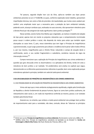 Tal postura, segundo dispõe Ivan Luiz da Silva, aplica-se também aos tipos penais
ambientais previstos na Lei n.º 9.605/98, os quais, conforme explanado neste trabalho, apresentam
imperfeições técnicas, tais como a falta de precisão e de taxatividade, que muitas vezes acabam por
conferir uma amplitude maior que a necessária para a proteção do bem ambiental tutelado,
podendo assim, alcançar condutas que, analisadas no caso concreto, não apresentam relevância para
o Direito Penal por não atingirem de modo significante o bem jurídico protegido.205
Nesse sentido, conclui Carlos Vico Mañas que o legislador, ao realizar o trabalho de redação
do tipo penal, apenas tem em mente os prejuízos relevantes que o comportamento incriminado
possa causar à ordem jurídica e social, não dispondo de meios para evitar que também sejam
alcançados os casos leves. É, pois, nessa sistemática que tem lugar o Princípio da Insignificância
supramencionado, o qual surge justamente para afastar a incidência da lei penal sobre lesões ínfimas
e, por isso mesmo, insignificantes para o Direito Penal, reduzindo o campo de atuação deste e
confirmando, assim, o seu caráter fragmentário e subsidiário, corolários naturais da regra da
intervenção mínima.206
Cumpre mencionar que a aplicação do Princípio da Insignificância aos crimes ambientais é
questão que gera discussão entre os doutrinadores e os aplicadores do Direito, tendo em vista a
relevância do bem jurídico a ser tutelado. Tal problemática será analisa no capítulo que segue,
demonstrando-se os diferentes posicionamentos referentes à questão, bem como explicando porque
entendemos aplicável o princípio, também em sede de tutela penal ambiental.
3 DA APLICABILIDADE DO PRINCÍPIO DA INSIGNIFICÂNCIA AOS CRIMES AMBIENTAIS
3.1 DA POSSIBILIDADE DE APLICAÇÃO DO PRINCÍPIO DA INSIGNIFICÂNCIA AOS CRIMES AMBIENTAIS
Vimos até aqui que o meio ambiente ecologicamente equilibrado, erigido pela Constituição
da República a direito fundamental da pessoa humana, figura-se como bem jurídico autônomo, de
relevantíssimo valor social, e, em razão da importância conferida ao mesmo, passou a ser tutelado
também pelo Direito Penal.
Assevera-se, no entanto, que embora a tutela penal ambiental vise proteger bem jurídico
de importantíssimo valor para a sociedade, não deve, contudo, deixar de “observar os princípios
205
SILVA, Ivan Luiz da. Princípio da insignificância e os crimes ambientais. Rio de Janeiro: Lumen Juris, 2008, p. 76.
206
MAÑAS, Carlos Vico. Princípio da insignificância: excludente da tipicidade ou da ilicitude? In: Escritos em
homenagem a Alberto Silva Franco. São Paulo: Revista dos Tribunais, 2003, p. 150.
 