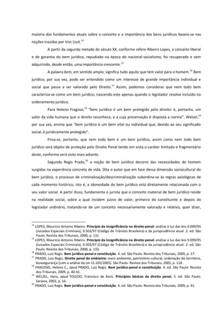maioria dos fundamentos atuais sobre o conceito e a importância dos bens jurídicos baseia-se nas
noções trazidas por Von Liszt.14
A partir da segunda metade do século XX, conforme refere Ribeiro Lopes, o conceito liberal
e de garantia do bem jurídico, repudiado na época do nacional-socialismo, foi recuperado e vem
adquirindo, desde então, uma importância crescente.15
A palavra bem, em sentido amplo, significa tudo aquilo que tem valor para o homem.16
Bem
jurídico, por sua vez, pode ser entendido como um interesse de grande importância individual e
social que passa a ser valorado pelo Direito.17
Assim, podemos considerar que nem todo bem
caracteriza-se como um bem jurídico, nascendo este apenas quando o legislador resolve incluído no
ordenamento jurídico.
Para Heleno Fragoso,18
“bem jurídico é um bem protegido pelo direito: é, portanto, um
valor da vida humana que o direito reconhece, e a cuja preservação é disposta a norma”. Welzel,19
por sua vez, ensina que “bem jurídico é um bem vital ou individual que, devido ao seu significado
social, é juridicamente protegido”.
Frisa-se, portanto, que nem todo bem é um bem jurídico, assim como nem todo bem
jurídico será objeto de proteção pelo Direito Penal tendo em vista o caráter limitado e fragmentário
deste, conforme será visto mais adiante.
Segundo Regis Prado,20
a noção de bem jurídico decorre das necessidades do homem
surgidas na experiência concreta de vida. Dita o autor que em face dessa dimensão sociocultural do
bem jurídico, o processo de criminalização/descriminalização subordina-se às regras axiológicas de
cada momento histórico, isto é, a idoneidade do bem jurídico está diretamente relacionada com o
seu valor social. A partir disso, fundamenta o jurista que o conceito material de bem jurídico reside
na realidade social, sobre a qual incidem juízos de valor, primeiro do constituinte e depois do
legislador ordinário, tratando-se de um conceito necessariamente valorado e relativo, quer dizer,
14
LOPES, Mauricio Antonio Ribeiro. Princípio da insignificância no direito penal: análise à luz das leis 9.099/95
(Juizados Especiais Criminais), 9.503/97 (Código de Trânsito Brasileiro) e da jurisprudência atual. 2. ed. São
Paulo: Revista dos Tribunais, 2000, p. 131.
15
LOPES, Mauricio Antonio Ribeiro. Princípio da insignificância no direito penal: análise à luz das leis 9.099/95
(Juizados Especiais Criminais), 9.503/97 (Código de Trânsito Brasileiro) e da jurisprudência atual. 2. ed. São
Paulo: Revista dos Tribunais, 2000, p. 133.
16
PRADO, Luiz Regis. Bem jurídico-penal e constituição. 4. ed. São Paulo: Revista dos Tribunais, 2009, p. 17.
17
PRADO, Luiz Regis. Direito penal do ambiente: meio ambiente, patrimônio cultural, ordenação do território,
biossegurança (com a análise da Lei 11.105/2005). São Paulo: Revista dos Tribunais, 2005, p. 118.
18
FRAGOSO, Heleno C., apud PRADO, Luiz Regis. Bem jurídico-penal e constituição. 4. ed. São Paulo: Revista
dos Tribunais, 2009, p. 40-41.
19
WELZEL, Hans, apud TOLEDO, Francisco de Assis. Princípios básicos de direito penal. 5. ed. São Paulo:
Saraiva, 2002, p. 16.
20
PRADO, Luiz Regis. Bem jurídico-penal e constituição. 4. ed. São Paulo: Revista dos Tribunais, 2009, p. 41.
 