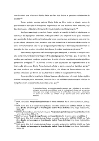 constitucionais que orientam o Direito Penal em face dos direitos e garantias fundamentais do
cidadão”.207
Nesse sentido, segundo salienta Murilo Brião da Silva, muito se discute acerca da
possibilidade de aplicação do Princípio da Insignificância em sede de Direito Penal Ambiental, cuja
base de discussão está justamente na grande relevância do bem jurídico protegido.208
Conforme examinado no capítulo 2 deste trabalho, a imperfeição da técnica legiferante na
construção dos tipos penais ambientais, restou por conferir uma amplitude maior que a necessária
para a proteção do bem ambiental tutelado, abarcando condutas que, analisadas no caso concreto,
podem não ser ofensivas ao meio ambiente. Referimos também que tal fenômeno não é exclusivo da
seara criminal ambiental, uma vez que o legislador penal não dispõe de meios para determinar, na
descrição dos tipos penais, a intensidade da lesão que deverá ser objeto de sanção penal.209
Desse modo, objetivando limitar essa tipificação abrangente, o Princípio da Insignificância
atua como instrumento de interpretação restritiva dos tipos penais, “aferindo o grau de lesividade da
conduta, para excluir da incidência penal os fatos de poder ofensivo insignificante aos bens jurídicos
penalmente protegidos”.210
Tal princípio coaduna-se com os preceitos da Fragmentariedade e da
Intervenção Mínima do Direito Penal, buscando afastar o ponto material da tipicidade penal,211
excluindo condutas que, embora formalmente típicas, não afetam de forma relevante os bens
jurídicos tutelados e que devem, por isto, ficar fora do âmbito de atuação do Direito Penal.
Nesse sentido, leciona Murilo Brião da Silva que, não obstante a relevância do bem jurídico
tutelado pelos tipos penais ambientais, tal circunstância não importa inaplicabilidade do Princípio da
Insignificância em casos concretos. Sustenta o jurista que:212
O Direito Penal deverá ser chamado naqueles casos em que a relevância do bem jurídico
protegido, agregada à reprovabilidade social da conduta àquele lesiva, exija a respectiva
intervenção como solução punitiva criminal do conflito. Fora disso, por ser a ultima ratio,
não deverá ser invocado. Isso também vale (ou deveria valer) para o Direito Penal
Ambiental.
207
SILVA, Ivan Luiz da. Princípio da insignificância e os crimes ambientais. Rio de Janeiro: Lumen Juris, 2008, p.
80.
208
SILVA, Murilo Brião da. O princípio da insignificância em matéria ambiental. In: BALTAZAR JÚNIOR, Jose Paulo
(Org.). Estudos em homenagem ao Desembargador Vladimir Passos de Freitas. Porto Alegre: Verbo Jurídico,
2010, p. 39.
209
QUEIROZ, Paulo de Souza, apud SILVA, Ivan Luiz da. Princípio da insignificância e os crimes ambientais. Rio de
Janeiro: Lumen Juris, 2008, p. 79.
210
SILVA, Ivan Luiz da. Princípio da insignificância e os crimes ambientais. Rio de Janeiro: Lumen Juris, 2008, p. 9.
211
SILVA, Murilo Brião da. O princípio da insignificância em matéria ambiental. In: BALTAZAR JÚNIOR, Jose Paulo
(Org.). Estudos em homenagem ao Desembargador Vladimir Passos de Freitas. Porto Alegre: Verbo Jurídico,
2010, p. 59.
212
SILVA, Murilo Brião da. O princípio da insignificância em matéria ambiental. In: BALTAZAR JÚNIOR, Jose Paulo
(Org.). Estudos em homenagem ao Desembargador Vladimir Passos de Freitas. Porto Alegre: Verbo Jurídico,
2010, p. 55.
 