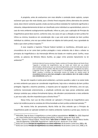 A propósito, antes de analisarmos com mais detalhe o conteúdo deste capítulo, cumpre
esclarecer para que não reste dúvida, que o Direito Penal enquanto última alternativa de controle
social, deve intervir somente quando a lesão aos bens jurídicos tutelados for realmente significante e
relevante, independentemente do bem ser classificado como individual ou supraindividual, como é o
caso do meio ambiente ecologicamente equilibrado. Infere-se, pois, que a aplicação do Princípio da
Insignificância penal deve ocorrer, conforme visto, nos casos em que a afetação ao bem jurídico for
ínfima ou mínima, levando-se em consideração não o que está sendo tutelado (se bem jurídico
individual ou coletivo, uma vez que ambos devem ser objetos de tutela penal), mas a gravidade da
lesão a que o bem jurídico é exposto.213
A esse respeito o Supremo Tribunal Federal também se manifestou, afirmando que a
circunstância de se ter como bem jurídico protegido o meio ambiente não é óbice a afastar os
princípios da Insignificância e da Intervenção Mínima do Estado em matéria penal. Confira, nesse
sentido, as palavras do Ministro Marco Aurélio, ao julgar crime previsto tipicamente na lei
ambiental:214
Conforme lição de Francisco de Assis Toledo, contida em Princípios Básicos de Direito Penal,
“segundo o princípio da insignificância, que se revela por inteiro por sua própria
denominação, o direito penal, por sua natureza fragmentária, só vai até onde seja necessário
para a proteção do bem jurídico. Não deve ocupar-se de bagatelas”. Sufragando essa óptica,
a Segunda Turma, ao julgar o Habeas Corpus n.º 92.463-8/RS, relator Ministro Celso de
Mello, ressaltou o princípio da intervenção mínima do Estado em matéria penal. A
circunstância de ter-se como bem protegido o meio ambiente não é de molde a afastar
esse entendimento. [grifou-se].
No que diz respeito à tutela penal ambiental, a primeira questão a saber é se existe lesão
ao meio ambiente que possa ser considerada insignificante, haja vista a relevância do bem jurídico
protegido. Segundo a doutrina penalista, a resposta para tal arguição é afirmativa, uma vez que,
conforme mencionado anteriormente, a amplitude conferida aos tipos penais ambientais pode
alcançar condutas que, embora formalmente típicas, não ofendem concretamente o meio ambiente
e, por essa razão, não têm importância para o Direito Penal.215
Nessa linha, Ivan Luiz da Silva entende ser aplicável o Princípio da Insignificância para
excluir da incidência penal as condutas de ínfima lesividade ao bem jurídico ambiental tutelado.216
Na mesma linha de pensamento, Murilo Brião da Silva entende que o Princípio da
Insignificância pode ser aplicado também em matéria ambiental. Sustenta o jurista que, mesmo na
213
NOGUEIRA, Tiago de Souza. A insignificância e os bens jurídicos supraindividuais. IBCCRIM, fev. 2010. Disponível
em: <http://www.ibccrim.org.br/site/artigos/capa.php?jur_id=10315>. Acesso em: 05 jul. 2010.
214
BRASIL. Supremo Tribunal Federal. Tribunal Pleno. Ação Penal n.º 439/SP. Relator: Ministro Marco Aurélio.
Data do julgamento: 12/06/2008. Disponível em: <www.stf.jus.br>. Acesso em: 17 set. 2010.
215
SILVA, Ivan Luiz da. Princípio da insignificância e os crimes ambientais. Rio de Janeiro: Lumen Juris, 2008, p. 88.
216
SILVA, Ivan Luiz da. Princípio da insignificância e os crimes ambientais. Rio de Janeiro: Lumen Juris, 2008, p. 81.
 