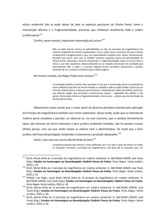 esfera ambiental não se pode deixar de lado os aspectos peculiares do Direito Penal, como a
Intervenção Mínima e a Fragmentariedade, preceitos que embasam atualmente toda a ordem
jurídico-penal.217
Confira, nesse sentido, importante observação do jurista:218
Não se pode discutir acerca da aplicabilidade ou não do princípio da insignificância em
matéria ambiental de maneira apaixonada e com a visão única e exclusiva de que é direito
fundamental transgeracional e que sua especialidade protetiva tem status constitucional.
Acredito que assim, sem que se também analisem aspectos acerca da peculiaridade do
Direito Penal, sobretudo a mínima intervenção e fragmentariedade, tratar-se-ia de limitar o
tema a sua mera aparência, desconsiderando-se as relações estruturais da sociedade que
precisamente dão a razão e o porquê daquela forma normativa operacional e prática,
deixando de ver o sistema à distância para melhor julgá-lo.
No mesmo sentido, Luiz Regis Prado assim leciona:219
A orientação político-criminal mais acertada é a de que a intervenção penal na proteção do
meio ambiente seja feita de forma limitada e cuidadosa. Não se pode olvidar jamais que se
trata de matéria penal, ainda que peculiaríssima, submetida de modo inarredável, portanto,
aos ditames rígidos dos princípios constitucionais penais – legalidade dos delitos e das
penas, intervenção mínima e fragmentariedade, entre outros -, pilares que são do Estado de
Direito democrático.
Observamos neste estudo que a maior parte da doutrina penalista entende pela aplicação
do Princípio da Insignificância também aos crimes ambientais. Desse modo, ainda que se tratando de
matéria penal complexa e peculiar, ao observar-se, no caso concreto, que a conduta formalmente
típica não lesionou de forma relevante o bem jurídico ambiental tutelado, não há porque invocar
efeitos penais, uma vez que ainda restam as esferas cível e administrativa, de modo que o bem
jurídico não ficará desprotegido recebendo o tratamento e proteção adequados.220
Assim, mais uma vez conclui Murilo Brião da Silva:221
A especial proteção que merece o meio ambiente, por si só, não é capaz de afastar em todas
as situações concretas o princípio da insignificância, sob pena de se esquecer que, em
217
SILVA, Murilo Brião da. O princípio da insignificância em matéria ambiental. In: BALTAZAR JÚNIOR, Jose Paulo
(Org.). Estudos em homenagem ao Desembargador Vladimir Passos de Freitas. Porto Alegre: Verbo Jurídico,
2010, p. 39.
218
SILVA, Murilo Brião da. O princípio da insignificância em matéria ambiental. In: BALTAZAR JÚNIOR, Jose Paulo
(Org.). Estudos em homenagem ao Desembargador Vladimir Passos de Freitas. Porto Alegre: Verbo Jurídico,
2010, p. 62.
219
PRADO, Luiz Regis, apud SILVA, Murilo Brião da. O princípio da insignificância em matéria ambiental. In:
BALTAZAR JÚNIOR, Jose Paulo (Org.). Estudos em homenagem ao Desembargador Vladimir Passos de Freitas.
Porto Alegre: Verbo Jurídico, 2010, p. 63.
220
SILVA, Murilo Brião da. O princípio da insignificância em matéria ambiental. In: BALTAZAR JÚNIOR, José
Paulo (Org.). Estudos em homenagem ao Desembargador Vladimir Passos de Freitas. Porto Alegre: Verbo
Jurídico, 2010, p. 64.
221
SILVA, Murilo Brião da. O princípio da insignificância em matéria ambiental. In: BALTAZAR JÚNIOR, José
Paulo (Org.). Estudos em homenagem ao Desembargador Vladimir Passos de Freitas. Porto Alegre: Verbo
Jurídico, 2010, p. 64.
 