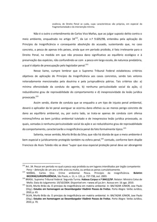 essência, de Direito Penal se cuida, cujas características são próprias, em especial da
fragmentariedade e da intervenção mínima.
Não é o outro o entendimento de Carlos Vico Mañas, que ao julgar suposto delito contra o
meio ambiente, enquadrado no artigo 34222
, da Lei n.º 9.605/98, entendeu pela aplicação do
Princípio da Insignificância e consequente absolvição do acusado, sustentando que, no caso
concreto, a pesca de apenas três peixes, ainda que em período proibido, é fato irrelevante para o
Direito Penal, na medida em que não provoca dano significativo ao equilíbrio ecológico e à
preservação das espécies, não confundindo-se com a pesca em larga escala, de natureza predatória,
a qual é objeto de preocupação pelo legislador penal.223
Nesse liame, cumpre lembrar que o Supremo Tribunal Federal estabeleceu critérios
objetivos de aplicação do Princípio da Insignificância aos casos concretos, sendo tais vetores
reiteradamente mencionados pela doutrina e pela jurisprudência pátrias. Tais critérios são: a)
mínima ofensividade da conduta do agente, b) nenhuma periculosidade social da ação, c)
reduzidíssimo grau de reprovabilidade do comportamento e d) inexpressividade da lesão jurídica
provocada.224
Assim sendo, diante de conduta que se enquadra a um tipo de injusto penal ambiental,
deverá o aplicador da lei penal averiguar se ocorreu dano efetivo ou ao menos perigo concreto de
dano ao equilíbrio ambiental, ou, por outro lado, se trata-se apenas de conduta com ofensa
mínima/ínfima ao bem jurídico ambiental tutelado e de inexpressiva lesão jurídica provocada, as
quais, somadas à nenhuma periculosidade social da ação e ao reduzidíssimo grau de reprovabilidade
do comportamento, caracterizarão a insignificância penal do fato formalmente típico.225
Salienta, nesse sentido, Murilo Brião da Silva, que não há dúvida de que o meio ambiente é
bem especial e juridicamente protegido também na esfera penal,226
contudo, conforme bem dispõe
Francisco de Assis Toledo não se deve “supor que essa especial proteção penal deva ser abrangente
222
Art. 34. Pescar em período no qual a pesca seja proibida ou em lugares interditados por órgão competente:
Pena – detenção de um ano a três anos ou multa, ou ambas as penas cumulativamente.
223
MAÑAS, Carlos Vico. Crime ambiental. Pesca. Princípio da insignificância. Boletim
IBCCRIM/JURISPRUDÊNCIA, São Paulo, v. 11, n. 131, p. 737-738, out. 2003.
224
BRASIL. Supremo Tribunal Federal. Segunda Turma. Habeas Corpus n.º 84412/SP. Relator: Ministro Celso de
Mello. Data do Julgamento: 19/10/2004. Disponível em: <www.stf.jus.br>. Acesso em: 16 ago. 2010.
225
SILVA, Murilo Brião da. O princípio da insignificância em matéria ambiental. In: BALTAZAR JÚNIOR, Jose Paulo
(Org.). Estudos em homenagem ao Desembargador Vladimir Passos de Freitas. Porto Alegre: Verbo Jurídico,
2010, p. 65.
226
SILVA, Murilo Brião da. O princípio da insignificância em matéria ambiental. In: BALTAZAR JÚNIOR, Jose Paulo
(Org.). Estudos em homenagem ao Desembargador Vladimir Passos de Freitas. Porto Alegre: Verbo Jurídico,
2010, p. 70.
 
