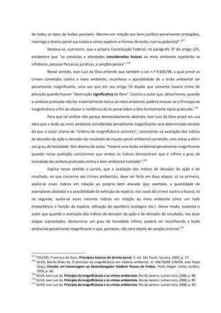 de todos os tipos de lesões possíveis. Mesmo em relação aos bens jurídico-penalmente protegidos,
restringe o direito penal sua tutela a certas espécies e formas de lesão, real ou potencial”.227
Destaca-se, outrossim, que a própria Constituição Federal, no parágrafo 3º do artigo 225,
estabelece que “as condutas e atividades consideradas lesivas ao meio ambiente sujeitarão os
infratores, pessoas físicas ou jurídicas, a sanções penais”.228
Nesse sentido, Ivan Luiz da Silva entende que também a Lei n.º 9.605/98, a qual prevê os
crimes cometidos contra o meio ambiente, reconhece a possibilidade de a lesão ambiental ser
penalmente insignificante, uma vez que em seu artigo 54 dispõe que somente haverá crime de
poluição quando houver “destruição significativa da flora”. Conclui o autor que, dessa forma, quando
a conduta praticada não for materialmente lesiva ao meio ambiente, poderá invocar-se o Princípio da
Insignificância a fim de afastar a incidência da lei penal sobre o fato formalmente típico praticado.229
Para que tal análise não pareça demasiadamente abstrata, Ivan Luiz da Silva prevê em sua
obra que a lesão ao meio ambiente considerada penalmente insignificante será determinada através
do que o autor chama de “critério de insignificância concreta”, consistente na avaliação dos índices
de desvalor da ação e desvalor do resultado do injusto penal ambiental cometido, com vistas a aferir
seu grau de lesividade. Nos dizeres do autor, “haverá uma lesão ambiental penalmente insignificante
quando nessa avaliação concluirmos que ambos os índices demonstram que é ínfimo o grau de
lesividade da conduta praticada contra o bem ambiental tutelado”.230
Explica nesse sentido o jurista, que a avaliação dos índices de desvalor da ação e do
resultado, no que concerne aos crimes ambientais, deve ser feita em duas etapas: a) na primeira,
avalia-se esses índices em relação ao próprio bem atacado (por exemplo, a quantidade de
exemplares abatidos e a possibilidade de extinção da espécie, nos casos de crimes contra a fauna); b)
na segunda, avalia-se esses mesmos índices em relação ao meio ambiente como um todo
(importância e função da espécie, afetação do equilíbrio ecológico etc.). Desse modo, sustenta o
autor que quando a avaliação dos índices de desvalor da ação e de desvalor do resultado, nas duas
etapas supracitadas, demonstrar um grau de lesividade ínfimo, poderá ser reconhecida a lesão
ambiental penalmente insignificante e que, portanto, não será objeto de sanção criminal.231
227
TOLEDO, Francisco de Assis. Princípios básicos de direito penal. 5. ed. São Paulo: Saraiva, 2002, p. 17.
228
SILVA, Murilo Brião da. O princípio da insignificância em matéria ambiental. In: BALTAZAR JÚNIOR, Jose Paulo
(Org.). Estudos em homenagem ao Desembargador Vladimir Passos de Freitas. Porto Alegre: Verbo Jurídico,
2010, p. 68.
229
SILVA, Ivan Luiz da. Princípio da insignificância e os crimes ambientais. Rio de Janeiro: Lumen Juris, 2008, p. 88.
230
SILVA, Ivan Luiz da. Princípio da insignificância e os crimes ambientais. Rio de Janeiro: Lumen Juris, 2008, p. 89.
231
SILVA, Ivan Luiz da. Princípio da insignificância e os crimes ambientais. Rio de Janeiro: Lumen Juris, 2008, p. 90.
 