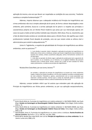 aplicação do mesmo, uma vez que devem ser respeitadas as condições do caso concreto, “mediante
cautelosa e completa fundamentação”.235
Ademais, importa observar que a adequada incidência do Princípio da Insignificância aos
crimes ambientais não visa à simples abstenção da lei penal, de forma a deixar desprotegido o meio
ambiente, pelo contrário, busca-se a correta aplicação da lei penal e o respeito aos princípios e
características próprios de um Direito Penal moderno que preza por sua intervenção apenas em
casos nos quais a lesão ao bem jurídico tutelado seja relevante. Além disso, frisa-se, novamente, que
o fato de determinada conduta ser considerada atípica para o Direito Penal, não significa que o bem
juridicamente tutelado ficará despido de proteção, uma vez que restam ainda as esferas cível e
administrativa para tutelá-lo adequadamente.236
Júnior A. Taglialenha, a respeito da aplicabilidade do Princípio da Insignificância aos delitos
ambientais, assim se posiciona:237
[...] sem dúvida, é possível, viável e desejável a aplicação do princípio da insignificância no
âmbito dos crimes contra a ictiofauna, sempre que houver insignificante dano ambiental, ou
quando uma conduta, embora socialmente adequada, venha a formalmente constituir em
um fato típico.
[...] não cabe ao operador do direito negar a aplicação da sanção penal sob o argumento de
que os peixes, ou os crustáceos, ou os moluscos, ou os vegetais hidróbios não possuem
relevância para o Direito Penal. Porém, sempre que a lesão ao bem tutelado for ínfima
caberá, plenamente, a incidência do princípio da insignificância.
Nicolao Dino Costa Neto, por seu turno, leciona:238
em verdade, a aplicação do princípio da insignificância no tocante aos crimes ambientais
impõe o máximo de cautela e prudência, a fim de não inviabilizar na prática a proteção penal
do meio ambiente. Pretende-se, apenas, coerentemente com os atuais postulados que
informam o direito punitivo, reservar para o campo da repressão penal as condutas que
efetivamente impliquem ofensa a valores fundamentais do meio social.
Ademais, cumpre também referir que há autores que entendem pela não aplicação do
Princípio da Insignificância aos ilícitos penais ambientais, ou por sua aplicação excepcionalíssima,
235
SILVA, Murilo Brião da. O princípio da insignificância em matéria ambiental. In: BALTAZAR JÚNIOR, Jose Paulo
(Org.). Estudos em homenagem ao Desembargador Vladimir Passos de Freitas. Porto Alegre: Verbo Jurídico,
2010, p. 76.
236
SILVA, Murilo Brião da. O princípio da insignificância em matéria ambiental. In: BALTAZAR JÚNIOR, Jose Paulo
(Org.). Estudos em homenagem ao Desembargador Vladimir Passos de Freitas. Porto Alegre: Verbo Jurídico,
2010, p. 40.
237
TAGLIALENHA, Júnior A. O princípio da insignificância e os crimes contra a ictiofauna. Revista Brasileira de
Ciências Criminais, São Paulo, n. 57, p. 100-101, nov./dez. 2005.
238
COSTA NETO, Nicolao Dino, apud SILVA, Ivan Luiz da. Princípio da insignificância e os crimes ambientais. Rio de
Janeiro: Lumen Juris, 2008, p. 81.
 