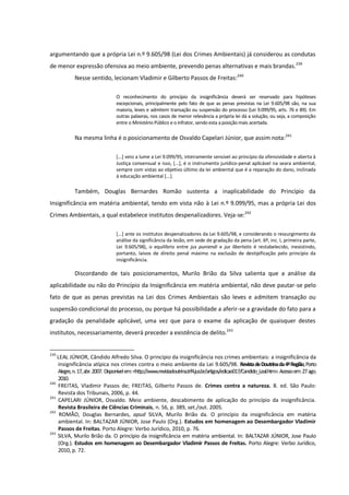 argumentando que a própria Lei n.º 9.605/98 (Lei dos Crimes Ambientais) já considerou as condutas
de menor expressão ofensiva ao meio ambiente, prevendo penas alternativas e mais brandas.239
Nesse sentido, lecionam Vladimir e Gilberto Passos de Freitas:240
O reconhecimento do princípio da insignificância deverá ser reservado para hipóteses
excepcionais, principalmente pelo fato de que as penas previstas na Lei 9.605/98 são, na sua
maioria, leves e admitem transação ou suspensão do processo (Lei 9.099/95, arts. 76 e 89). Em
outras palavras, nos casos de menor relevância a própria lei dá a solução, ou seja, a composição
entre o Ministério Público e o infrator, sendo esta a posição mais acertada.
Na mesma linha é o posicionamento de Osvaldo Capelari Júnior, que assim nota:241
[...] veio a lume a Lei 9.099/95, inteiramente sensível ao princípio da ofensividade e aberta à
Justiça consensual e isso, [...], é o instrumento jurídico-penal aplicável na seara ambiental,
sempre com vistas ao objetivo último da lei ambiental que é a reparação do dano, inclinada
à educação ambiental [...].
Também, Douglas Bernardes Romão sustenta a inaplicabilidade do Princípio da
Insignificância em matéria ambiental, tendo em vista não à Lei n.º 9.099/95, mas a própria Lei dos
Crimes Ambientais, a qual estabelece institutos despenalizadores. Veja-se:242
[...] ante os institutos despenalizadores da Lei 9.605/98, e considerando o ressurgimento da
análise da significância da lesão, em sede de gradação da pena (art. 6º, inc. I, primeira parte,
Lei 9.605/98), o equilíbrio entre jus puniendi e jus libertatis é restabelecido, inexistindo,
portanto, laivos de direito penal máximo na exclusão de destipificação pelo princípio da
insignificância.
Discordando de tais posicionamentos, Murilo Brião da Silva salienta que a análise da
aplicabilidade ou não do Princípio da Insignificância em matéria ambiental, não deve pautar-se pelo
fato de que as penas previstas na Lei dos Crimes Ambientais são leves e admitem transação ou
suspensão condicional do processo, ou porque há possibilidade a aferir-se a gravidade do fato para a
gradação da penalidade aplicável, uma vez que para o exame da aplicação de quaisquer destes
institutos, necessariamente, deverá preceder a existência de delito.243
239
LEAL JÚNIOR, Cândido Alfredo Silva. O princípio da insignificância nos crimes ambientais: a insignificância da
insignificância atípica nos crimes contra o meio ambiente da Lei 9.605/98. RevistadeDoutrinada4ªRegião,Porto
Alegre,n.17,abr.2007. Disponívelem:<http://www.revistadoutrina.trf4.jus.br/artigos/edicao017/Candido_Leal.htm>.Acessoem:27ago.
2010.
240
FREITAS, Vladimir Passos de; FREITAS, Gilberto Passos de. Crimes contra a natureza. 8. ed. São Paulo:
Revista dos Tribunais, 2006, p. 44.
241
CAPELARI JÚNIOR, Osvaldo. Meio ambiente, descabimento de aplicação do princípio da insignificância.
Revista Brasileira de Ciências Criminais, n. 56, p. 389, set./out. 2005.
242
ROMÃO, Douglas Bernardes, apud SILVA, Murilo Brião da. O princípio da insignificância em matéria
ambiental. In: BALTAZAR JÚNIOR, Jose Paulo (Org.). Estudos em homenagem ao Desembargador Vladimir
Passos de Freitas. Porto Alegre: Verbo Jurídico, 2010, p. 76.
243
SILVA, Murilo Brião da. O princípio da insignificância em matéria ambiental. In: BALTAZAR JÚNIOR, Jose Paulo
(Org.). Estudos em homenagem ao Desembargador Vladimir Passos de Freitas. Porto Alegre: Verbo Jurídico,
2010, p. 72.
 
