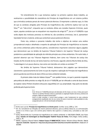 Tal entendimento foi o que tentamos explicar no primeiro capítulo deste trabalho, ao
analisarmos a possibilidade de coexistência do Princípio da Insignificância em um sistema jurídico
que criminaliza condutas penais de menor potencial ofensivo. O importante a salientar aqui, é o fato
de que as condutas atingidas pelo Princípio da Insignificância são, conforme explica Ivan Luiz da
Silva,244
um “não-crime”, enquanto que as condutas afetas aos Juizados Especiais Criminais, quais
sejam, aquelas condutas que se enquadram nos requisitos do artigo 61245
, da Lei n.º 9.099/95 e que
serão objeto dos institutos previstos na referida lei, são consideras criminosas, isto é, apresentam
tipicidade formal e material, ainda que contenham pouco potencial ofensivo.
Posto isto, embora o presente trabalho não tenha o objetivo de realizar uma análise
jurisprudencial ampla e detalhada a respeito da aplicação do Princípio da Insignificância no tocante
aos crimes ambientais pelos tribunais pátrios, consideramos importante colacionar alguns julgados
que demonstram que no âmbito do Supremo Tribunal Federal e do Superior Tribunal de Justiça
predomina a possibilidade de aplicação do referido princípio aos crimes ambientais. Por outro lado, é
possível observar que nos Tribunais Regionais Federais, bem como nos Tribunais de Justiça dos
Estados do Rio Grande do Sul, de Santa Catarina e do Paraná, segundo salienta Murilo Brião da Silva,
“a abordagem é um pouco diversa, mas conta com decisões em ambos os sentidos”.246
No âmbito do Supremo Tribunal Federal, destacamos dois julgados que demonstram
claramente o posicionamento da Corte no que diz respeito à aplicação do Princípio da Insignificância
penal quando da ocorrência de dano ínfimo ao meio ambiente tutelado.
O primeiro deles trata de Habeas Corpus247
com pedido liminar, no qual o paciente responde
pela prática do delito previsto no artigo 50, da Lei n.º 9.605/98, por ter efetuado o corte de duas árvores
da espécie nativa Pinheiro brasileiro (Araucaria angustifólia) em sua propriedade. Veja parte da decisão
proferida pela Suprema Corte:
[...]
O art. 50 da Lei n° 9.605/98 prevê pena de detenção, de três meses a um ano, e multa, para quem
"destruir ou danificar florestas nativas ou plantadas ou vegetação fixadora de dunas, protetora de
mangues, objeto de especial preservação".
Como se pode constatar, a norma penal protege o valor fundamental do meio ambiente
ecologicamente equilibrado, bem de uso comum do povo e essencial à sadia qualidade de vida,
assegurado pelo art. 225 da Constituição da República.
244
SILVA, Ivan Luiz da. Princípio da insignificância no direito penal. Curitiba: Juruá, 2009, p. 114.
245
Art. 61. Consideram-se infrações de menor potencial ofensivo, para os efeitos desta Lei, as contravenções
penais e os crimes a que a lei comine pena máxima não superior a 2 (dois) anos, cumulada ou não com
multa.
246
SILVA, Murilo Brião da. O princípio da insignificância em matéria ambiental. In: BALTAZAR JÚNIOR, Jose Paulo
(Org.). Estudos em homenagem ao Desembargador Vladimir Passos de Freitas. Porto Alegre: Verbo Jurídico,
2010, p. 78.
247
BRASIL. Supremo Tribunal Federal. Habeas Corpus nº 88880 MC/SC. Relator: Ministro Gilmar Mendes. Datado
Julgamento:05/06/2006. Disponívelem:<http://www.stf.jus.br/arquivo/informativo/hdocumento/informativo430.htm>. Acessoem:17
set.2010.
 