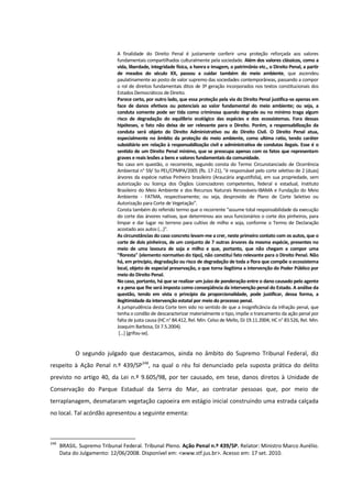 A finalidade do Direito Penal é justamente conferir uma proteção reforçada aos valores
fundamentais compartilhados culturalmente pela sociedade. Além dos valores clássicos, como a
vida, liberdade, integridade física, a honra e imagem, o patrimônio etc., o Direito Penal, a partir
de meados do século XX, passou a cuidar também do meio ambiente, que ascendeu
paulatinamente ao posto de valor supremo das sociedades contemporâneas, passando a compor
o rol de direitos fundamentais ditos de 3ª geração incorporados nos textos constitucionais dos
Estados Democráticos de Direito.
Parece certo, por outro lado, que essa proteção pela via do Direito Penal justifica-se apenas em
face de danos efetivos ou potenciais ao valor fundamental do meio ambiente; ou seja, a
conduta somente pode ser tida como criminosa quando degrade ou no mínimo traga algum
risco de degradação do equilíbrio ecológico das espécies e dos ecossistemas. Fora dessas
hipóteses, o fato não deixa de ser relevante para o Direito. Porém, a responsabilização da
conduta será objeto do Direito Administrativo ou do Direito Civil. O Direito Penal atua,
especialmente no âmbito da proteção do meio ambiente, como ultima ratio, tendo caráter
subsidiário em relação à responsabilização civil e administrativa de condutas ilegais. Esse é o
sentido de um Direito Penal mínimo, que se preocupa apenas com os fatos que representam
graves e reais lesões a bens e valores fundamentais da comunidade.
No caso em questão, o recorrente, segundo consta do Termo Circunstanciado de Ocorrência
Ambiental n° 59/ 5o PEL/CPMPA/2005 (fls. 17-21), "é responsável pelo corte seletivo de 2 (duas)
árvores da espécie nativa Pinheiro brasileiro (Araucária angustifolia), em sua propriedade, sem
autorização ou licença dos Órgãos Licenciadores competentes, federal e estadual, Instituto
Brasileiro do Meio Ambiente e dos Recursos Naturais Renováveis-IBAMA e Fundação do Meio
Ambiente - FATMA, respectivamente; ou seja, desprovido de Plano de Corte Seletivo ou
Autorização para Corte de Vegetação".
Consta também do referido termo que o recorrente "assume total responsabilidade da execução
do corte das árvores nativas, que determinou aos seus funcionários o corte dos pinheiros, para
limpar e dar lugar no terreno para cultivo de milho e soja, conforme o Termo de Declaração
acostado aos autos (...)".
As circunstâncias do caso concreto levam-me a crer, neste primeiro contato com os autos, que o
corte de dois pinheiros, de um conjunto de 7 outras árvores da mesma espécie, presentes no
meio de uma lavoura de soja e milho e que, portanto, que não chegam a compor uma
"floresta" (elemento normativo do tipo), não constitui fato relevante para o Direito Penal. Não
há, em princípio, degradação ou risco de degradação de toda a flora que compõe o ecossistema
local, objeto de especial preservação, o que torna ilegítima a intervenção do Poder Público por
meio do Direito Penal.
No caso, portanto, há que se realizar um juízo de ponderação entre o dano causado pelo agente
e a pena que lhe será imposta como conseqüência da intervenção penal do Estado. A análise da
questão, tendo em vista o princípio da proporcionalidade, pode justificar, dessa forma, a
ilegitimidade da intervenção estatal por meio do processo penal.
A jurisprudência desta Corte tem sido no sentido de que a insignificância da infração penal, que
tenha o condão de descaracterizar materialmente o tipo, impõe o trancamento da ação penal por
falta de justa causa (HC n° 84.412, Rel. Min. Celso de Mello, DJ 19.11.2004; HC n° 83.526, Rel. Min.
Joaquim Barbosa, DJ 7.5.2004).
[...] [grifou-se].
O segundo julgado que destacamos, ainda no âmbito do Supremo Tribunal Federal, diz
respeito à Ação Penal n.º 439/SP248
, na qual o réu foi denunciado pela suposta prática do delito
previsto no artigo 40, da Lei n.º 9.605/98, por ter causado, em tese, danos diretos à Unidade de
Conservação do Parque Estadual da Serra do Mar, ao contratar pessoas que, por meio de
terraplanagem, desmataram vegetação capoeira em estágio inicial construindo uma estrada calçada
no local. Tal acórdão apresentou a seguinte ementa:
248
BRASIL. Supremo Tribunal Federal. Tribunal Pleno. Ação Penal n.º 439/SP. Relator: Ministro Marco Aurélio.
Data do Julgamento: 12/06/2008. Disponível em: <www.stf.jus.br>. Acesso em: 17 set. 2010.
 