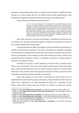 válido para um determinado sistema social e em um dado momento histórico.21
Também Claus Roxin
entende que “os bens jurídicos não têm uma validade natural infinita; preferentemente, estão
submetidos às mudanças dos fundamentos jurídico-constitucionais e das relações sociais”.22
Nesse sentido, sustenta Regis Prado que bem jurídico: 23
[...] vem a ser um ente (dado ou valor social) material ou imaterial haurido do contexto
social, de titularidade individual ou metaindividual reputado como essencial para a
coexistência e o desenvolvimento do homem em sociedade e, por isso, jurídico-penalmente
protegido. E, segundo a concepção aqui acolhida, deve estar sempre em compasso com o
quadro axiológico (Wertbild) vazado na Constituição e com o princípio do Estado
Democrático e Social de Direito. Assim, a ordem de valores constitucionalmente relevantes e
inerentes a essa especial modalidade de Estado constitui paradigma do legislador penal
infraconstitucional. A ideia de bem jurídico fundamenta a ilicitude material, ao mesmo
tempo em que legitima a intervenção penal legalizada.
Nessa seara, acrescenta o autor que os bens dignos ou merecedores de tutela penal são,
em princípio, os de indicação constitucional específica e aqueles que se encontram em harmonia
com a noção de Estado de Direito Democrático.24
A Constituição Federal de 1988, nesse sentido, traz diversas indicações criminalizadoras ou
relativas a deveres protetivos específicos.25
Isto, porém, não significa que a atividade do legislador
infraconstitucional no estabelecimento de tipos penais está engessada, mas demonstra que há um
dever de criminalização de certas condutas que lesam determinados bens jurídicos, sendo que essa
imposição não retira do legislador ordinário a sua liberdade em selecionar as condutas puníveis e
estabelecer suas respectivas sanções.
Entretanto, em que pese o caráter fragmentário do Direito Penal, o conceito de bem
jurídico, como sustenta Roxin,26
não é uma “varinha mágica” através da qual se pode separar desde
logo a conduta punível daquela que deve ficar impune, tratando-se apenas de uma denominação
daquilo que é lícito considerar digno de proteção pelo Direito Penal. A lesão a esses bens jurídicos
merecedora da repressão criminal será analisada no caso concreto.
Deste modo, quando um bem jurídico é incorporado pelo Direito Penal, tem-se o
surgimento do bem jurídico-penal, que possui, entre outras, a função de limitar o direito de punir do
Estado, isto é, o legislador, em um Estado Democrático de Direito, tem o compromisso de não
tipificar senão aquelas condutas graves que lesionem ou coloquem em perigo bens jurídicos
21
PRADO, Luiz Regis. Bem jurídico-penal e constituição. 4. ed. São Paulo: Revista dos Tribunais, 2009, p. 88.
22
ROXIN, Claus. A proteção de bens jurídicos como função do direito penal. 2. ed. Porto Alegre: Livraria do
Advogado, 2009, p. 36.
23
PRADO, Luiz Regis. Bem jurídico-penal e constituição. 4. ed. São Paulo: Revista dos Tribunais, 2009, p. 44.
24
PRADO, Luiz Regis. Bem jurídico-penal e constituição. 4. ed. São Paulo: Revista dos Tribunais, 2009, p. 84.
25
PRADO, Luiz Regis. Bem jurídico-penal e constituição. 4. ed. São Paulo: Revista dos Tribunais, 2009, p. 86.
V.g art. 5º, incisos XLI, XLII, XLIII; art. 225, parágrafo 3º etc.
26
ROXIN, Claus, apud PRADO, Luiz Regis. Bem jurídico-penal e constituição. 4. ed. São Paulo: Revista dos
Tribunais, 2009, p. 85.
 