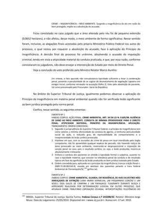 CRIME – INSIGNIFICÂNCIA – MEIO AMBIENTE. Surgindo a insignificância do ato em razão do
bem protegido, impõe-se a absolvição do acusado.
Ficou constatado no caso julgado que a área alterada pelo réu foi de pequena extensão
(0,0652 hectares), e não afetou, desse modo, o meio ambiente de forma significativa. Nesse sentido
foram, inclusive, as alegações finais acostadas pelo próprio Ministério Público Federal nos autos do
processo, o qual restou por requerer a absolvição do acusado, face à aplicação do Princípio da
Insignificância. A decisão final do processo foi unânime, absolvendo o acusado da imputação
criminal, tendo em vista a atipicidade material da conduta praticada, e que, por essa razão, conforme
constataram os julgadores, não deve ensejar a intervenção do Estado por meio do Direito Penal.
Veja a conclusão do voto proferido pelo Ministro Relator Marco Aurélio:
Em síntese, o fato apurado não consubstancia tipicidade suficiente a levar à condenação
penal, presente a peculiaridade de se cogitar de desmatamento de vegetação capoeira em
estágio inicial, conforme retratado na acusação (folha 2). Voto pela absolvição do paciente,
tal como preconizado pelo Procurador- Geral da República.
No âmbito do Superior Tribunal de Justiça, igualmente podemos observar a aplicação do
Princípio da Insignificância em matéria penal ambiental quando não for verificada lesão significante
ao bem jurídico protegido pela norma penal.
Confira, nesse sentido, as seguintes ementas:
EMENTA Nº 1
HABEAS CORPUS. AÇÃO PENAL. CRIME AMBIENTAL. ART. 34 DA LEI N. 9.605/98. AUSÊNCIA
DE DANO AO MEIO AMBIENTE. CONDUTA DE MÍNIMA OFENSIVIDADE PARA O DIREITO
PENAL. ATIPICIDADE MATERIAL. PRINCÍPIO DA INSIGNIFICÂNCIA. APLICAÇÃO.
TRANCAMENTO. ORDEM CONCEDIDA.
1. Segundo a jurisprudência do Supremo Tribunal Federal, o princípio da insignificância tem
como vetores a mínima ofensividade da conduta do agente, a nenhuma periculosidade
social da ação, o reduzido grau de reprovabilidade do comportamento e a
inexpressividade da lesão jurídica provocada.
2. Hipótese em que, com os acusados do crime de pesca em local interditado pelo órgão
competente, não foi apreendido qualquer espécie de pescado, não havendo notícia de
dano provocado ao meio ambiente, mostrando-se desproporcional a imposição de
sanção penal no caso, pois o resultado jurídico, ou seja, a lesão produzida, mostra-se
absolutamente irrelevante.
3. Embora a conduta dos pacientes se amolde à tipicidade formal e subjetiva, ausente no
caso a tipicidade material, que consiste na relevância penal da conduta e do resultado
típicos em face da significância da lesão produzida no bem jurídico tutelado pelo Estado.
4. Ordem concedida para, aplicando-se o princípio da insignificância, trancar a Ação Penal n.
2009.72.00.002143-8, movida em desfavor dos pacientes perante a Vara Federal
Ambiental de Florianópolis/SC.249
[grifou-se].
EMENTA Nº 2
HABEAS CORPUS. CRIME AMBIENTAL. GUARDA, EM RESIDÊNCIA, DE AVES SILVESTRES NÃO
AMEAÇADOS DE EXTINÇÃO (UMA ARARA VERMELHA, UM PASSARINHO CONCRIZ E UM
XEXÉU, DOIS GALOS DE CAMPINA E UM PAPAGAIO). FLAGRANTE DURANTE BUSCA E
APREENSÃO REALIZADA POR DETERMINAÇÃO JUDICIAL EM OUTRO PROCESSO, QUE
APURAVA CRIME TRIBUTÁRIO (OPERAÇÃO CEVADA). INTERCEPTAÇÕES TELEFÔNICAS DO
249
BRASIL. Superior Tribunal de Justiça. Quinta Turma. Habeas Corpus n.º 143208/SC. Relator: Ministro Jorge
Mussi. Data do Julgamento: 25/05/2010. Disponível em: <www.stj.jus.br>. Acesso em: 17 set. 2010.
 