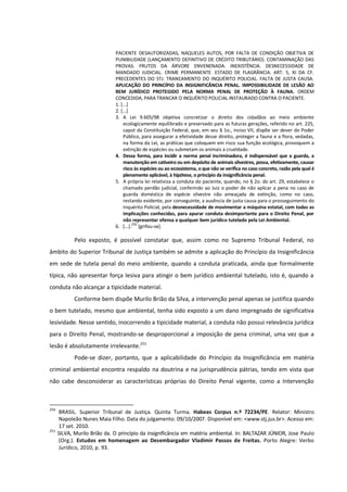 PACIENTE DESAUTORIZADAS, NAQUELES AUTOS, POR FALTA DE CONDIÇÃO OBJETIVA DE
PUNIBILIDADE (LANÇAMENTO DEFINITIVO DE CRÉDITO TRIBUTÁRIO). CONTAMINAÇÃO DAS
PROVAS. FRUTOS DA ÁRVORE ENVENENADA. INEXISTÊNCIA. DESNECESSIDADE DE
MANDADO JUDICIAL. CRIME PERMANENTE. ESTADO DE FLAGRÂNCIA. ART. 5, XI DA CF.
PRECEDENTES DO STJ. TRANCAMENTO DO INQUÉRITO POLICIAL. FALTA DE JUSTA CAUSA.
APLICAÇÃO DO PRINCÍPIO DA INSIGNIFICÂNCIA PENAL. IMPOSSIBILIDADE DE LESÃO AO
BEM JURÍDICO PROTEGIDO PELA NORMA PENAL DE PROTEÇÃO À FAUNA. ORDEM
CONCEDIDA, PARA TRANCAR O INQUÉRITO POLICIAL INSTAURADO CONTRA O PACIENTE.
1. [...]
2. [...]
3. A Lei 9.605/98 objetiva concretizar o direito dos cidadãos ao meio ambiente
ecologicamente equilibrado e preservado para as futuras gerações, referido no art. 225,
caput da Constituição Federal, que, em seu § 1o., inciso VII, dispõe ser dever do Poder
Público, para assegurar a efetividade desse direito, proteger a fauna e a flora, vedadas,
na forma da Lei, as práticas que coloquem em risco sua função ecológica, provoquem a
extinção de espécies ou submetam os animais a crueldade.
4. Dessa forma, para incidir a norma penal incriminadora, é indispensável que a guarda, a
manutenção em cativeiro ou em depósito de animais silvestres, possa, efetivamente, causar
risco às espécies ou ao ecossistema, o que não se verifica no caso concreto, razão pela qual é
plenamente aplicável, à hipótese, o princípio da insignificância penal.
5. A própria lei relativiza a conduta do paciente, quando, no § 2o. do art. 29, estabelece o
chamado perdão judicial, conferindo ao Juiz o poder de não aplicar a pena no caso de
guarda doméstica de espécie silvestre não ameaçada de extinção, como no caso,
restando evidente, por conseguinte, a ausência de justa causa para o prosseguimento do
Inquérito Policial, pela desnecessidade de movimentar a máquina estatal, com todas as
implicações conhecidas, para apurar conduta desimportante para o Direito Penal, por
não representar ofensa a qualquer bem jurídico tutelado pela Lei Ambiental.
6. [...].
250
[grifou-se].
Pelo exposto, é possível constatar que, assim como no Supremo Tribunal Federal, no
âmbito do Superior Tribunal de Justiça também se admite a aplicação do Princípio da Insignificância
em sede de tutela penal do meio ambiente, quando a conduta praticada, ainda que formalmente
típica, não apresentar força lesiva para atingir o bem jurídico ambiental tutelado, isto é, quando a
conduta não alcançar a tipicidade material.
Conforme bem dispõe Murilo Brião da Silva, a intervenção penal apenas se justifica quando
o bem tutelado, mesmo que ambiental, tenha sido exposto a um dano impregnado de significativa
lesividade. Nesse sentido, inocorrendo a tipicidade material, a conduta não possui relevância jurídica
para o Direito Penal, mostrando-se desproporcional a imposição de pena criminal, uma vez que a
lesão é absolutamente irrelevante.251
Pode-se dizer, portanto, que a aplicabilidade do Princípio da Insignificância em matéria
criminal ambiental encontra respaldo na doutrina e na jurisprudência pátrias, tendo em vista que
não cabe desconsiderar as características próprias do Direito Penal vigente, como a Intervenção
250
BRASIL. Superior Tribunal de Justiça. Quinta Turma. Habeas Corpus n.º 72234/PE. Relator: Ministro
Napoleão Nunes Maia Filho. Data do julgamento: 09/10/2007. Disponível em: <www.stj.jus.br>. Acesso em:
17 set. 2010.
251
SILVA, Murilo Brião da. O princípio da insignificância em matéria ambiental. In: BALTAZAR JÚNIOR, Jose Paulo
(Org.). Estudos em homenagem ao Desembargador Vladimir Passos de Freitas. Porto Alegre: Verbo
Jurídico, 2010, p. 93.
 