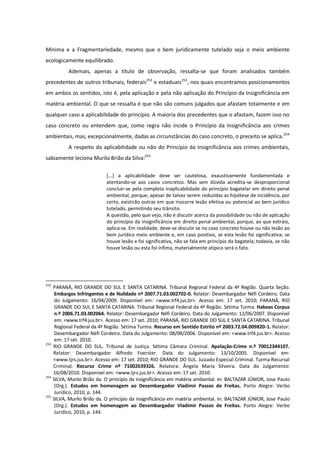 Mínima e a Fragmentariedade, mesmo que o bem juridicamente tutelado seja o meio ambiente
ecologicamente equilibrado.
Ademais, apenas a título de observação, ressalta-se que foram analisados também
precedentes de outros tribunais, federais252
e estaduais253
, nos quais encontramos posicionamentos
em ambos os sentidos, isto é, pela aplicação e pela não aplicação do Princípio da Insignificância em
matéria ambiental. O que se ressalta é que não são comuns julgados que afastam totalmente e em
qualquer caso a aplicabilidade do princípio. A maioria dos precedentes que o afastam, fazem isso no
caso concreto ou entendem que, como regra não incide o Princípio da Insignificância aos crimes
ambientais, mas, excepcionalmente, dadas as circunstâncias do caso concreto, o preceito se aplica.254
A respeito da aplicabilidade ou não do Princípio da Insignificância aos crimes ambientais,
sabiamente leciona Murilo Brião da Silva:255
[...] a aplicabilidade deve ser cautelosa, exaustivamente fundamentada e
atentando-se aos casos concretos. Mas sem dúvida acredita-se desproporcional
concluir-se pela completa inaplicabilidade do princípio bagatelar em direito penal
ambiental, porque, apesar de talvez serem reduzidas as hipótese de incidência, por
certo, existirão outras em que inocorre lesão efetiva ou potencial ao bem jurídico
tutelado, permitindo seu trânsito.
A questão, pelo que vejo, não é discutir acerca da possibilidade ou não de aplicação
do princípio da insignificância em direito penal ambiental, porque, ao que extraio,
aplica-se. Em realidade, deve-se discutir se no caso concreto houve ou não lesão ao
bem jurídico meio ambiente e, em caso positivo, se esta lesão foi significativa; se
houve lesão e foi significativa, não se fala em princípio da bagatela; todavia, se não
houve lesão ou esta foi ínfima, materialmente atípico será o fato.
252
PARANÁ, RIO GRANDE DO SUL E SANTA CATARINA. Tribunal Regional Federal da 4ª Região. Quarta Seção.
Embargos Infringentes e de Nulidade nº 2007.71.03.002702-0. Relator: Desembargador Néfi Cordeiro. Data
do Julgamento: 16/04/2009. Disponível em: <www.trf4.jus.br>. Acesso em: 17 set. 2010; PARANÁ, RIO
GRANDE DO SUL E SANTA CATARINA. Tribunal Regional Federal da 4ª Região. Sétima Turma. Habeas Corpus
n.º 2006.71.03.002064. Relator: Desembargador Néfi Cordeiro. Data do Julgamento: 12/06/2007. Disponível
em: <www.trf4.jus.br>. Acesso em: 17 set. 2010; PARANÁ, RIO GRANDE DO SUL E SANTA CATARINA. Tribunal
Regional Federal da 4ª Região. Sétima Turma. Recurso em Sentido Estrito nº 2003.72.04.009820-1. Relator:
Desembargador Néfi Cordeiro. Data do Julgamento: 08/08/2006. Disponível em: <www.trf4.jus.br>. Acesso
em: 17 set. 2010.
253
RIO GRANDE DO SUL. Tribunal de Justiça. Sétima Câmara Criminal. Apelação-Crime n.º 70012344107.
Relator: Desembargador Alfredo Foerster. Data do Julgamento: 13/10/2005. Disponível em:
<www.tjrs.jus.br>. Acesso em: 17 set. 2010; RIO GRANDE DO SUL. Juizado Especial Criminal. Turma Recursal
Criminal. Recurso Crime nº 71002639326. Relatora: Ângela Maria Silveira. Data do Julgamento:
16/08/2010. Disponível em: <www.tjrs.jus.br>. Acesso em: 17 set. 2010.
254
SILVA, Murilo Brião da. O princípio da insignificância em matéria ambiental. In: BALTAZAR JÚNIOR, Jose Paulo
(Org.). Estudos em homenagem ao Desembargador Vladimir Passos de Freitas. Porto Alegre: Verbo
Jurídico, 2010, p. 144.
255
SILVA, Murilo Brião da. O princípio da insignificância em matéria ambiental. In: BALTAZAR JÚNIOR, Jose Paulo
(Org.). Estudos em homenagem ao Desembargador Vladimir Passos de Freitas. Porto Alegre: Verbo
Jurídico, 2010, p. 144.
 