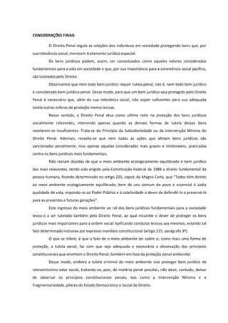 CONSIDERAÇÕES FINAIS
O Direito Penal regula as relações dos indivíduos em sociedade protegendo bens que, por
sua relevância social, merecem tratamento jurídico especial.
Os bens jurídicos podem, assim, ser conceituados como aqueles valores considerados
fundamentais para a vida em sociedade e que, por sua importância para a convivência social pacífica,
são tutelados pelo Direito.
Observamos que nem todo bem jurídico requer tutela penal, isto é, nem todo bem jurídico
é considerado bem jurídico-penal. Desse modo, para que um bem jurídico seja protegido pelo Direito
Penal é necessário que, além da sua relevância social, não sejam suficientes para sua adequada
tutela outras esferas de proteção menos lesivas.
Nesse sentido, o Direito Penal atua como ultima ratio na proteção dos bens jurídicos
socialmente relevantes, intervindo apenas quando as demais formas de tutela desses bens
revelarem-se insuficientes. Trata-se do Princípio da Subsidiariedade ou da Intervenção Mínima do
Direito Penal. Ademais, ressalta-se que nem todas as ações que afetam bens jurídicos são
sancionadas penalmente, mas apenas aquelas consideradas mais graves e intoleráveis, praticadas
contra os bens jurídicos mais fundamentais.
Não restam dúvidas de que o meio ambiente ecologicamente equilibrado é bem jurídico
dos mais relevantes, tendo sido erigido pela Constituição Federal de 1988 a direito fundamental da
pessoa humana, ficando determinado no artigo 225, caput, da Magna Carta, que “Todos têm direito
ao meio ambiente ecologicamente equilibrado, bem de uso comum do povo e essencial à sadia
qualidade de vida, impondo-se ao Poder Público e à coletividade o dever de defendê-lo e preservá-lo
para as presentes e futuras gerações”.
Este ingresso do meio ambiente ao rol dos bens jurídicos fundamentais para a sociedade
levou-o a ser tutelado também pelo Direito Penal, ao qual incumbe o dever de proteger os bens
jurídicos mais importantes para a ordem social tipificando condutas lesivas aos mesmos, estando tal
fato determinado inclusive por expresso mandato constitucional (artigo 225, parágrafo 3º).
O que se infere, é que o fato de o meio ambiente ter sobre si, como mais uma forma de
proteção, a tutela penal, faz com que seja adequada e necessária a observação dos princípios
constitucionais que orientam o Direito Penal, também em face da proteção penal ambiental.
Desse modo, embora a tutela criminal do meio ambiente vise proteger bem jurídico de
relevantíssimo valor social, tratando-se, pois, de matéria penal peculiar, não deve, contudo, deixar
de observar os princípios constitucionais penais, tais como a Intervenção Mínima e a
Fragmentariedade, pilares do Estado Democrático e Social de Direito.
 