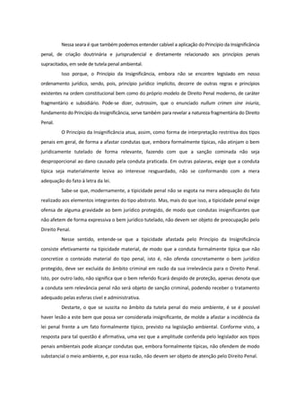 Nessa seara é que também podemos entender cabível a aplicação do Princípio da Insignificância
penal, de criação doutrinária e jurisprudencial e diretamente relacionado aos princípios penais
supracitados, em sede de tutela penal ambiental.
Isso porque, o Princípio da Insignificância, embora não se encontre legislado em nosso
ordenamento jurídico, sendo, pois, princípio jurídico implícito, decorre de outras regras e princípios
existentes na ordem constitucional bem como do próprio modelo de Direito Penal moderno, de caráter
fragmentário e subsidiário. Pode-se dizer, outrossim, que o enunciado nullum crimen sine iniuria,
fundamento do Princípio da Insignificância, serve também para revelar a natureza fragmentária do Direito
Penal.
O Princípio da Insignificância atua, assim, como forma de interpretação restritiva dos tipos
penais em geral, de forma a afastar condutas que, embora formalmente típicas, não atinjam o bem
juridicamente tutelado de forma relevante, fazendo com que a sanção cominada não seja
desproporcional ao dano causado pela conduta praticada. Em outras palavras, exige que a conduta
típica seja materialmente lesiva ao interesse resguardado, não se conformando com a mera
adequação do fato à letra da lei.
Sabe-se que, modernamente, a tipicidade penal não se esgota na mera adequação do fato
realizado aos elementos integrantes do tipo abstrato. Mas, mais do que isso, a tipicidade penal exige
ofensa de alguma gravidade ao bem jurídico protegido, de modo que condutas insignificantes que
não afetem de forma expressiva o bem jurídico tutelado, não devem ser objeto de preocupação pelo
Direito Penal.
Nesse sentido, entende-se que a tipicidade afastada pelo Princípio da Insignificância
consiste efetivamente na tipicidade material, de modo que a conduta formalmente típica que não
concretize o conteúdo material do tipo penal, isto é, não ofenda concretamente o bem jurídico
protegido, deve ser excluída do âmbito criminal em razão da sua irrelevância para o Direito Penal.
Isto, por outro lado, não significa que o bem referido ficará despido de proteção, apenas denota que
a conduta sem relevância penal não será objeto de sanção criminal, podendo receber o tratamento
adequado pelas esferas cível e administrativa.
Destarte, o que se suscita no âmbito da tutela penal do meio ambiente, é se é possível
haver lesão a este bem que possa ser considerada insignificante, de molde a afastar a incidência da
lei penal frente a um fato formalmente típico, previsto na legislação ambiental. Conforme visto, a
resposta para tal questão é afirmativa, uma vez que a amplitude conferida pelo legislador aos tipos
penais ambientais pode alcançar condutas que, embora formalmente típicas, não ofendem de modo
substancial o meio ambiente, e, por essa razão, não devem ser objeto de atenção pelo Direito Penal.
 