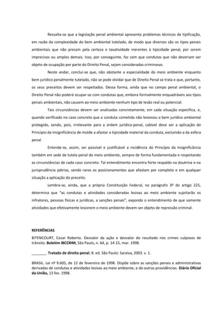 Ressalta-se que a legislação penal ambiental apresenta problemas técnicos de tipificação,
em razão da complexidade do bem ambiental tutelado, de modo que diversos são os tipos penais
ambientais que não prezam pela certeza e taxatividade inerentes à tipicidade penal, por serem
imprecisos ou amplos demais. Isso, por conseguinte, faz com que condutas que não deveriam ser
objeto de ocupação por parte do Direito Penal, sejam consideradas criminosas.
Neste andar, conclui-se que, não obstante a especialidade do meio ambiente enquanto
bem jurídico penalmente tutelado, não se pode olvidar que de Direito Penal se trata e que, portanto,
os seus preceitos devem ser respeitados. Dessa forma, ainda que no campo penal ambiental, o
Direito Penal não poderá ocupar-se com condutas que, embora formalmente enquadráveis aos tipos
penais ambientais, não causem ao meio ambiente nenhum tipo de lesão real ou potencial.
Tais circunstâncias devem ser analisadas concretamente, em cada situação específica, e,
quando verificado no caso concreto que a conduta cometida não lesionou o bem jurídico ambiental
protegido, sendo, pois, irrelevante para a ordem jurídico-penal, cabível deve ser a aplicação do
Princípio da Insignificância de molde a afastar a tipicidade material da conduta, excluindo-a da esfera
penal.
Entende-se, assim, ser possível e justificável a incidência do Princípio da Insignificância
também em sede de tutela penal do meio ambiente, sempre de forma fundamentada e respeitando
as circunstâncias de cada caso concreto. Tal entendimento encontra forte respaldo na doutrina e na
jurisprudência pátrias, sendo raros os posicionamentos que afastam por completo e em qualquer
situação a aplicação do preceito.
Lembra-se, ainda, que a própria Constituição Federal, no parágrafo 3º do artigo 225,
determina que “as condutas e atividades consideradas lesivas ao meio ambiente sujeitarão os
infratores, pessoas físicas e jurídicas, a sanções penais”, expondo o entendimento de que somente
atividades que efetivamente lesionem o meio ambiente devem ser objeto de repressão criminal.
REFERÊNCIAS
BITENCOURT, Cezar Roberto. Desvalor da ação e desvalor do resultado nos crimes culposos de
trânsito. Boletim IBCCRIM, São Paulo, n. 64, p. 14-15, mar. 1998.
_______. Tratado de direito penal. 8. ed. São Paulo: Saraiva, 2003. v. 1.
BRASIL. Lei nº 9.605, de 12 de fevereiro de 1998. Dispõe sobre as sanções penais e administrativas
derivadas de condutas e atividades lesivas ao meio ambiente, e dá outras providências. Diário Oficial
da União, 13 fev. 1998.
 