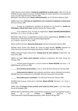 LOPES, Mauricio Antonio Ribeiro. Princípio da insignificância no direito penal: análise à luz das leis
9.099/95 (Juizados Especiais Criminais), 9.503/97 (Código de Trânsito Brasileiro) e da jurisprudência
atual. 2. ed. São Paulo: Revista dos Tribunais, 2000.
MACHADO, Paulo Affonso Leme. Direito ambiental brasileiro. 18. ed. São Paulo: Malheiros, 2010.
MAÑAS, Carlos Vico. O princípio da insignificância como excludente de tipicidade no direito penal.
São Paulo: Saraiva, 1994.
_______. Princípio da insignificância: excludente da tipicidade ou da ilicitude? In: Escritos em
homenagem a Alberto Silva Franco. São Paulo: Revista dos Tribunais, 2003.
_______. Crime ambiental. Pesca. Princípio da insignificância. Boletim IBCCRIM/JURISPRUDÊNCIA,
São Paulo, v. 11, n. 131, p. 737-738, out. 2003.
NOGUEIRA, Tiago de Souza. A insignificância e os bens jurídicos supraindividuais. IBCCRIM, fev. 2010.
Disponível em: <http://www.ibccrim.org.br/site/artigos/capa.php?
jur_id=10315>. Acesso em: 05 jul. 2010.
NUCCI, Guilherme de Souza. Manual de direito penal. São Paulo: Revista dos Tribunais, 2009.
OLIVEIRA, Marco Aurélio Costa Moreira de. Crimes de perigo abstrato. IBCCRIM. Disponível em:
<http://www.ibccrim.org.br/site/artigos/capa.php?jur_id=6486>. Acessoem:07set. 2010.
PRADO, Alessandra Rapassi Mascarenhas. Proteção penal do meio ambiente: fundamentos. São
Paulo: Atlas, 2000.
PRADO, Luiz Regis. Direito penal ambiental: problemas fundamentais. São Paulo: Revista dos
Tribunais, 1992.
_______. Princípios penais de garantia e a nova lei ambiental. Boletim IBCCRIM, São Paulo, n. 70,
edição especial, p. 09-10, set. 1998.
_______. Curso de direito penal brasileiro. 3. ed. rev. atual. São Paulo: Revista dos Tribunais, 2004.
_______. Direito penal do ambiente: meio ambiente, patrimônio cultural, ordenação do território,
biossegurança (com a análise da Lei 11.105/2005). São Paulo: Revista dos Tribunais, 2005.
_______. Bem jurídico-penal e constituição. 4. ed. São Paulo: Revista dos Tribunais, 2009.
QUEIROZ, Paulo de Souza. Direito penal e liberdade. Boletim IBCCRIM, São Paulo, v. 8, n. 90, p. 5,
maio 2000.
ROXIN, Claus. A proteção de bens jurídicos como função do direito penal. 2. ed. Porto Alegre:
Livraria do Advogado, 2009.
SANTOS, Mauricio Macedo dos; SEGA, Viviane Amaral. Análise do princípio da insignificância após a
edição da Lei 9.099/95. IBCCRIM. Disponível em:
<http://www.ibccrim.org.br/site/artigos/capa.php?jur_id=83>. Acesso em 05 ago. 2010.
 