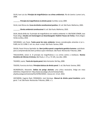 SILVA, Ivan Luiz da. Princípio da insignificância e os crimes ambientais. Rio de Janeiro: Lumen Juris,
2008.
_______. Princípio da insignificância no direito penal. Curitiba: Juruá, 2009.
SILVA, José Afonso da. Curso de direito constitucional positivo. 22. ed. São Paulo: Malheiros, 2003.
_______. Direito ambiental constitucional. 8. ed. São Paulo: Malheiros, 2010.
SILVA, Murilo Brião da. O princípio da insignificância em matéria ambiental. In: BALTAZAR JÚNIOR, Jose
Paulo (Org.). Estudos em homenagem ao Desembargador Vladimir Passos de Freitas. Porto Alegre:
Verbo Jurídico, 2010.
SIRVINSKAS. Luís Paulo. Tutela penal do meio ambiente: breves considerações atinentes à Lei n.
9.605, de 12.2.1998. 3. ed. rev. atual. e ampl. São Paulo: Saraiva, 2004.
SOUZA, Paulo Vinicius Sporleder de. Bem jurídico-penal e engenharia genética humana: contributo
para a compreensão dos bens jurídicos supra-individuais. São Paulo: Revista dos Tribunais, 2004.
TAGLIALENHA, Júnior A. O princípio da insignificância e os crimes contra a ictiofauna. Revista
Brasileira de Ciências Criminais, São Paulo, n. 57, p. 72-105, nov./dez. 2005.
TAVARES, Juarez. Teoria do injusto penal. Belo Horizonte: Del Rey, 2000.
TOLEDO, Francisco de Assis. Princípios básicos de direito penal. 5. ed. São Paulo: Saraiva, 2002.
WUNDERLICH, Alexandre. Delitos do perigo abstrato: uma crítica necessária. Artigo em meio
eletrônico. Disponível em: http://www.buscalegis.ufsc.br/revistas/index.
php/buscalegis/article/viewFile/10785/10350>. Acesso em: 13 set. 2010.
ZAFFARONI, Eugenio Raúl; PIERANGELI, José Henrique. Manual de direito penal brasileiro: parte
geral. 7. ed. São Paulo: Revista dos Tribunais, 2008. v. 1.
 