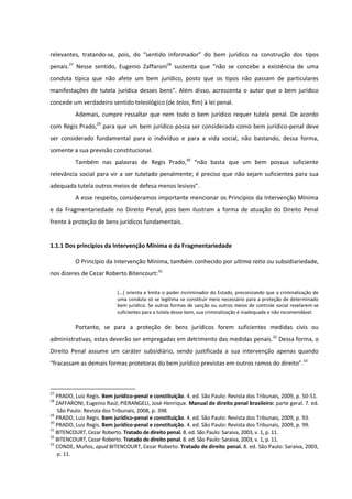 relevantes, tratando-se, pois, do “sentido informador” do bem jurídico na construção dos tipos
penais.27
Nesse sentido, Eugenio Zaffaroni28
sustenta que “não se concebe a existência de uma
conduta típica que não afete um bem jurídico, posto que os tipos não passam de particulares
manifestações de tutela jurídica desses bens”. Além disso, acrescenta o autor que o bem jurídico
concede um verdadeiro sentido teleológico (de telos, fim) à lei penal.
Ademais, cumpre ressaltar que nem todo o bem jurídico requer tutela penal. De acordo
com Regis Prado,29
para que um bem jurídico possa ser considerado como bem jurídico-penal deve
ser considerado fundamental para o indivíduo e para a vida social, não bastando, dessa forma,
somente a sua previsão constitucional.
Também nas palavras de Regis Prado,30
“não basta que um bem possua suficiente
relevância social para vir a ser tutelado penalmente; é preciso que não sejam suficientes para sua
adequada tutela outros meios de defesa menos lesivos”.
A esse respeito, consideramos importante mencionar os Princípios da Intervenção Mínima
e da Fragmentariedade no Direito Penal, pois bem ilustram a forma de atuação do Direito Penal
frente à proteção de bens jurídicos fundamentais.
1.1.1 Dos princípios da Intervenção Mínima e da Fragmentariedade
O Princípio da Intervenção Mínima, também conhecido por ultima ratio ou subsidiariedade,
nos dizeres de Cezar Roberto Bitencourt:31
[...] orienta e limita o poder incriminador do Estado, preconizando que a criminalização de
uma conduta só se legitima se constituir meio necessário para a proteção de determinado
bem jurídico. Se outras formas de sanção ou outros meios de controle social revelarem-se
suficientes para a tutela desse bem, sua criminalização é inadequada e não recomendável.
Portanto, se para a proteção de bens jurídicos forem suficientes medidas civis ou
administrativas, estas deverão ser empregadas em detrimento das medidas penais.32
Dessa forma, o
Direito Penal assume um caráter subsidiário, sendo justificada a sua intervenção apenas quando
“fracassam as demais formas protetoras do bem jurídico previstas em outros ramos do direito”.33
27
PRADO, Luiz Regis. Bem jurídico-penal e constituição. 4. ed. São Paulo: Revista dos Tribunais, 2009, p. 50-51.
28
ZAFFARONI, Eugenio Raúl; PIERANGELI, José Henrique. Manual de direito penal brasileiro: parte geral. 7. ed.
São Paulo: Revista dos Tribunais, 2008, p. 398.
29
PRADO, Luiz Regis. Bem jurídico-penal e constituição. 4. ed. São Paulo: Revista dos Tribunais, 2009, p. 93.
30
PRADO, Luiz Regis. Bem jurídico-penal e constituição. 4. ed. São Paulo: Revista dos Tribunais, 2009, p. 99.
31
BITENCOURT, Cezar Roberto. Tratado de direito penal. 8. ed. São Paulo: Saraiva, 2003, v. 1, p. 11.
32
BITENCOURT, Cezar Roberto. Tratado de direito penal. 8. ed. São Paulo: Saraiva, 2003, v. 1, p. 11.
33
CONDE, Muños, apud BITENCOURT, Cezar Roberto. Tratado de direito penal. 8. ed. São Paulo: Saraiva, 2003,
p. 11.
 