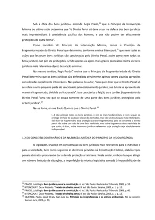 Sob a ótica dos bens jurídicos, entende Regis Prado,34
que o Princípio da Intervenção
Mínima ou ultima ratio determina que “o Direito Penal só deve atuar na defesa dos bens jurídicos
mais imprescindíveis à coexistência pacífica dos homens, e que não podem ser eficazmente
protegidos de outra forma”.
Como corolário do Princípio da Intervenção Mínima, temos o Princípio da
Fragmentariedade do Direito Penal que determina, conforme ensina Bitencourt,35
que nem todas as
ações que lesionam bens jurídicos são sancionadas pelo Direito Penal, assim como nem todos os
bens jurídicos são por ele protegidos, sendo apenas as ações mais graves praticadas contra os bens
jurídicos mais relevantes objeto de sanção criminal.
No mesmo sentido, Regis Prado36
ensina que o Princípio da Fragmentariedade do Direito
Penal determina que os bens jurídicos são defendidos penalmente apenas contra aquelas agressões
consideradas socialmente intoleráveis. Nas palavras do autor, “isso quer dizer que o Direito Penal só
se refere a uma pequena parte do sancionado pelo ordenamento jurídico, sua tutela se apresenta de
maneira fragmentada, dividida ou fracionada”. Isso caracteriza a feição ou o caráter fragmentário do
Direito Penal “uma vez que se ocupa somente de uma parte dos bens jurídicos protegidos pela
ordem jurídica”.37
Nesse liame, ensina Paulo Queiroz que o Direito Penal:38
[...] não protege todos os bens jurídicos, e sim os mais fundamentais, e nem sequer os
protege em face de qualquer classe de atentados, mas tão-só dos ataques mais intoleráveis.
Daí dizer-se fragmentária essa proteção (caráter fragmentário), pois se concentra o direito
penal não sobre um todo de uma dada realidade, mas sobre fragmentos dessa realidade de
que cuida, é dizer, sobre interesses jurídicos relevantes cuja proteção seja absolutamente
indispensável.
1.2 DO CONCEITO DOUTRINÁRIO E DA NATUREZA JURÍDICA DO PRINCÍPIO DA INSIGNIFICÂNCIA
O legislador, levando em consideração os bens jurídicos mais relevantes para o indivíduo e
para a sociedade, bem como seguindo as diretrizes previstas na Constituição Federal, elabora tipos
penais abstratos procurando dar a devida proteção a tais bens. Neste andar, embora busque atingir
um número limitado de situações, a imperfeição da técnica legislativa somada à impossibilidade de
34
PRADO, Luiz Regis. Bem jurídico-penal e constituição. 4. ed. São Paulo: Revista dos Tribunais, 2009, p. 59.
35
BITENCOURT, Cezar Roberto. Tratado de direito penal. 8. ed. São Paulo: Saraiva, 2003, v. 1, p. 12.
36
PRADO, Luiz Regis. Bem jurídico-penal e constituição. 4. ed. São Paulo: Revista dos Tribunais, 2009, p. 60.
37
BITENCOURT, Cezar Roberto. Tratado de direito penal. 8. ed. São Paulo: Saraiva, 2003, v. 1, p. 12.
38
QUEIROZ, Paulo, apud SILVA, Ivan Luiz da. Princípio da insignificância e os crimes ambientais. Rio de Janeiro:
Lumen Juris, 2008, p. 30.
 