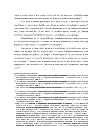 reduzir-se o infinito leque de atos humanos possíveis, faz com que possam ser consideradas típicas
condutas que deveriam estar excluídas do âmbito de proibição estabelecido pelo tipo penal.39
A par disto, a doutrina, precisamente Claus Roxin, elaborou a teoria do Princípio da
Insignificância em matéria penal, também conhecida por princípio ou criminalidade de bagatela,40
determinando que o Direito Penal deve ocupar-se apenas das condutas que efetivamente lesem os
bens jurídicos, deixando fora do seu âmbito de incidência aquelas condutas que, embora
formalmente típicas, não afetam de forma relevante o bem jurídico que se quer proteger.
Tal princípio tem por fim “excluir do âmbito criminal as condutas que não apresentam um
grau de lesividade mínimo para a concreção do tipo legal, evitando que a sanção penal seja
desproporcional ao dano causado pela ação formalmente típica”.41
Refere-se que já havia indícios da teoria da insignificância no Direito Romano, onde se
entendia que ao pretor não cabia cuidar de causas ou delitos de bagatela (minima non curat
praetor).42
Também, em 1903 Von Liszt indagava se não seria oportuno restaurar a máxima minina
non curat praetor como norma jurídica de direito processual ou material para conter o uso excessivo
do Direito Penal.43
Outrossim, após a Segunda Guerra Mundial, foi Hans Welzel quem chamou
atenção para a teoria da insignificância, mesclando-a, entretanto, com a sua teoria da adequação
social.44
39
LOPES, Mauricio Antonio Ribeiro. Princípio da insignificância no direito penal: análise à luz das leis 9.099/95
(Juizados Especiais Criminais), 9.503/97 (Código de Trânsito Brasileiro) e da jurisprudência atual. 2. ed. São
Paulo: Revista dos Tribunais, 2000, p. 66.
40
LOPES, Mauricio Antonio Ribeiro. Princípio da insignificância no direito penal: análise à luz das leis 9.099/95
(Juizados Especiais Criminais), 9.503/97 (Código de Trânsito Brasileiro) e da jurisprudência atual. 2. ed. São
Paulo: Revista dos Tribunais, 2000, p. 23.
41
SILVA, Ivan Luiz da. Princípio da insignificância e os crimes ambientais. Rio de Janeiro: Lumen Juris, 2008, p.
6.
42
LOPES, Mauricio Antonio Ribeiro. Princípio da insignificância no direito penal: análise à luz das leis 9.099/95
(Juizados Especiais Criminais), 9.503/97 (Código de Trânsito Brasileiro) e da jurisprudência atual. 2. ed. São
Paulo: Revista dos Tribunais, 2000, p. 41.
43
LOPES, Mauricio Antonio Ribeiro. Princípio da insignificância no direito penal: análise à luz das leis 9.099/95
(Juizados Especiais Criminais), 9.503/97 (Código de Trânsito Brasileiro) e da jurisprudência atual. 2. ed. São
Paulo: Revista dos Tribunais, 2000, p. 86.
44
GOMES, Luiz Flávio. Princípio da insignificância e outras excludentes de tipicidade. São Paulo: Revista dos
Tribunais, 2009, v. 1, p. 22. Essa teoria, segundo expõe Zaffaroni (ZAFFARONI, Eugenio Raúl; PIERANGELI,
José Henrique. Manual de direito penal brasileiro: parte geral. 7. ed. São Paulo: Revista dos Tribunais, 2008,
v. 1, p. 487), determina que há condutas que, em razão de sua adequação social não podem ser
consideradas típicas. Assim, as condutas que se consideram socialmente adequadas não podem ser delitos,
devendo ser excluídas do âmbito da tipicidade. Segundo aduz Assis Toledo (TOLEDO, Francisco de Assis.
Princípios básicos de direito penal. 5. ed. São Paulo: Saraiva, 2002, p. 131), a ação socialmente adequada
está desde o início excluída do tipo, por estar, justamente, dentro do âmbito da normalidade social. Desse
modo, alega o autor que “a adequação social exclui desde logo a conduta em exame do âmbito de
incidência do tipo, situando-a entre os comportamentos normalmente permitidos, isto é, materialmente
atípicos.” Segundo Roxin (ROXIN, Claus, apud GOMES, Luiz Flávio. Princípio da insignificância e outras
excludentes de tipicidade. São Paulo: Revista dos Tribunais, 2009, v. 1, p. 47) a teoria ou princípio da
 