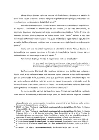 Já nas últimas décadas, conforme sustenta Luiz Flávio Gomes, destacou-se o trabalho de
Claus Roxin, a quem se atribui a primeira menção à insignificância como princípio, postulando o seu
reconhecimento como excludente da tipicidade penal.45
Contudo, uma das principais resistências ao reconhecimento do Princípio da Insignificância,
diz respeito à dificuldade na determinação do seu conceito, por ser este, efetivamente, de
construção doutrinária e jurisprudencial, sendo considerado um postulado de Política Criminal não
havendo, portanto, previsão expressa em nosso Direito Penal Comum.46
Quanto a isso, cabe
reconhecer, conforme salienta Ivan Luiz da Silva, que o Direito não se esgota no texto legal, havendo
princípios jurídicos chamados implícitos, que se encontram em estado latente no ordenamento
jurídico.47
Assim, com base no caráter fragmentário e subsidiário do Direito Penal, a doutrina e a
jurisprudência têm buscado conceituar o Princípio da Insignificância, fixando critérios para o
reconhecimento de condutas típicas afetas ao mesmo.48
Para Ivan Luiz da Silva, o Princípio da Insignificância pode ser conceituado:49
[...] como aquele que interpreta restritivamente o tipo penal, aferindo qualitativa e
quantitativamente o grau de lesividade da conduta, para excluir da incidência penal os fatos
de poder ofensivo insignificante aos bens jurídicos penalmente protegidos.
Conforme ensina Bitencourt, não é qualquer ofensa aos bens jurídicos que configura o
injusto penal, a tipicidade penal exige uma ofensa de alguma gravidade ao bem jurídico protegido
para ser criminalizada. Assim, sustenta o jurista que, quando uma conduta formalmente típica não
apresenta nenhuma relevância material, permite-se afastar liminarmente a tipicidade penal da
mesma, visto que o bem jurídico tutelado não chegou a ser lesado, sendo este o objetivo do Princípio
da Insignificância, sintetizado no enunciado nullum crimen sine iniuria.50
No mesmo sentido, Ivan Luiz da Silva afirma que o Princípio da Insignificância é utilizado
como método de interpretação restritiva do tipo penal, na medida em que exige um “elemento
adequação social serve como um auxiliar interpretativo para restringir o teor literal que acolhe também
formas de condutas socialmente admissíveis.
45
GOMES, Luiz Flávio. Princípio da insignificância e outras excludentes de tipicidade. São Paulo: Revista dos
Tribunais, 2009, v. 1, p. 49.
46
GOMES, Luiz Flávio. Princípio da insignificância e outras excludentes de tipicidade. São Paulo: Revista dos
Tribunais, 2009, v. 1, p. 68. Segundo leciona Luiz Flávio Gomes (Ibid., p. 38 e 68), o Princípio da
Insignificância integra expressamente o Código Penal Militar, o qual prevê no seu artigo 209, parágrafo 6º,
que no caso de lesões corporais levíssimas “o juiz pode considerar a infração como disciplinar”.
47
SILVA, Ivan Luiz da. Princípio da insignificância e os crimes ambientais. Rio de Janeiro: Lumen Juris, 2008, p. 6.
48
SILVA, Ivan Luiz da. Princípio da insignificância e os crimes ambientais. Rio de Janeiro: Lumen Juris, 2008, p. 7.
49
SILVA, Ivan Luiz da. Princípio da insignificância e os crimes ambientais. Rio de Janeiro: Lumen Juris, 2008, p.
9.
50
BITENCOURT, Cezar Roberto. Tratado de direito penal. 8. ed. São Paulo: Saraiva, 2003, v. 1, p. 19.
 