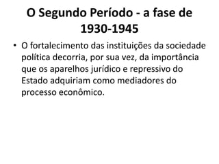 O Segundo Período - a fase de
1930-1945
• O fortalecimento das instituições da sociedade
política decorria, por sua vez, da importância
que os aparelhos jurídico e repressivo do
Estado adquiriam como mediadores do
processo econômico.
 