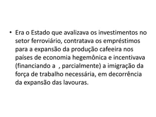 • Era o Estado que avalizava os investimentos no
setor ferroviário, contratava os empréstimos
para a expansão da produção cafeeira nos
países de economia hegemônica e incentivava
(financiando a , parcialmente) a imigração da
força de trabalho necessária, em decorrência
da expansão das lavouras.
 