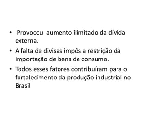 • Provocou aumento ilimitado da dívida
externa.
• A falta de divisas impôs a restrição da
importação de bens de consumo.
• Todos esses fatores contribuíram para o
fortalecimento da produção industrial no
Brasil
 