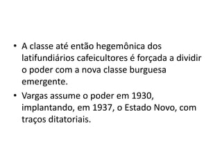 • A classe até então hegemônica dos
latifundiários cafeicultores é forçada a dividir
o poder com a nova classe burguesa
emergente.
• Vargas assume o poder em 1930,
implantando, em 1937, o Estado Novo, com
traços ditatoriais.
 