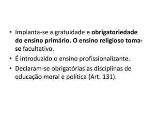 • Implanta-se a gratuidade e obrigatoriedade
do ensino primário. O ensino religioso toma-
se facultativo.
• É introduzido o ensino profissionalizante.
• Declaram-se obrigatórias as disciplinas de
educação moral e política (Art. 131).
 