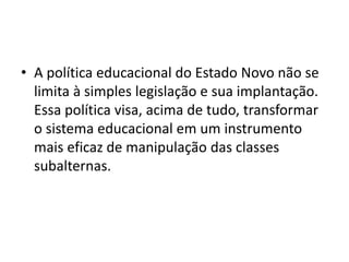 • A política educacional do Estado Novo não se
limita à simples legislação e sua implantação.
Essa política visa, acima de tudo, transformar
o sistema educacional em um instrumento
mais eficaz de manipulação das classes
subalternas.
 