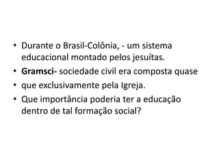 • Durante o Brasil-Colônia, - um sistema
educacional montado pelos jesuítas.
• Gramsci- sociedade civil era composta quase
• que exclusivamente pela Igreja.
• Que importância poderia ter a educação
dentro de tal formação social?
 
