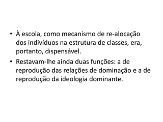 • À escola, como mecanismo de re-alocação
dos indivíduos na estrutura de classes, era,
portanto, dispensável.
• Restavam-lhe ainda duas funções: a de
reprodução das relações de dominação e a de
reprodução da ideologia dominante.
 