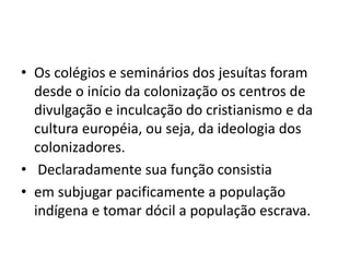 • Os colégios e seminários dos jesuítas foram
desde o início da colonização os centros de
divulgação e inculcação do cristianismo e da
cultura européia, ou seja, da ideologia dos
colonizadores.
• Declaradamente sua função consistia
• em subjugar pacificamente a população
indígena e tomar dócil a população escrava.
 