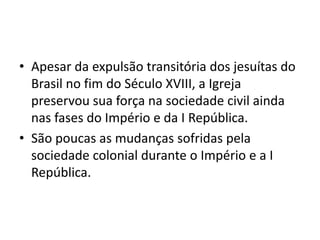 • Apesar da expulsão transitória dos jesuítas do
Brasil no fim do Século XVIII, a Igreja
preservou sua força na sociedade civil ainda
nas fases do Império e da I República.
• São poucas as mudanças sofridas pela
sociedade colonial durante o Império e a I
República.
 