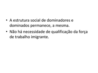 • A estrutura social de dominadores e
dominados permanece, a mesma.
• Não há necessidade de qualificação da força
de trabalho imigrante.
 