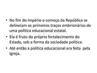 • No fim do Império e começo da República se
delineiam os primeiros traços embrionários de
uma política educacional estatal.
• Ela é fruto do próprio fortalecimento do
Estado, sob a forma da sociedade política.
• Até então a política educacional era feita pela
Igreja.
 