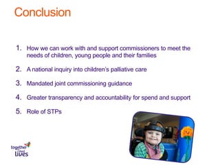 Conclusion
1. How we can work with and support commissioners to meet the
needs of children, young people and their families
2. A national inquiry into children’s palliative care
3. Mandated joint commissioning guidance
4. Greater transparency and accountability for spend and support
5. Role of STPs
 
