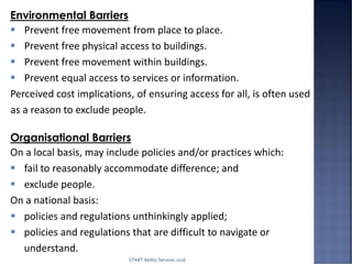 Environmental Barriers
 Prevent free movement from place to place.
 Prevent free physical access to buildings.
 Prevent free movement within buildings.
 Prevent equal access to services or information.
Perceived cost implications, of ensuring access for all, is often used
as a reason to exclude people.
Organisational Barriers
On a local basis, may include policies and/or practices which:
 fail to reasonably accommodate difference; and
 exclude people.
On a national basis:
 policies and regulations unthinkingly applied;
 policies and regulations that are difficult to navigate or
understand.
START Ability Services 2016
 